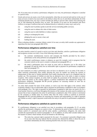 INTERNATIONAL FINANCIAL REPORTING STANDARD
©
IFRS Foundation 13
38). If an entity does not satisfy a performance obligation over time, the performance obligation is satisfied
at a point in time.
33 Goods and services are assets, even if only momentarily, when they are received and used (as in the case of
many services). Control of an asset refers to the ability to direct the use of, and obtain substantially all of the
remaining benefits from, the asset. Control includes the ability to prevent other entities from directing the
use of, and obtaining the benefits from, an asset. The benefits of an asset are the potential cash flows
(inflows or savings in outflows) that can be obtained directly or indirectly in many ways, such as by:
(a) using the asset to produce goods or provide services (including public services);
(b) using the asset to enhance the value of other assets;
(c) using the asset to settle liabilities or reduce expenses;
(d) selling or exchanging the asset;
(e) pledging the asset to secure a loan; and
(f) holding the asset.
34 When evaluating whether a customer obtains control of an asset, an entity shall consider any agreement to
repurchase the asset (see paragraphs B64–B76).
Performance obligations satisfied over time
35 An entity transfers control of a good or service over time and, therefore, satisfies a performance obligation
and recognises revenue over time, if one of the following criteria is met:
(a) the customer simultaneously receives and consumes the benefits provided by the entity’s
performance as the entity performs (see paragraphs B3–B4);
(b) the entity’s performance creates or enhances an asset (for example, work in progress) that the
customer controls as the asset is created or enhanced (see paragraph B5); or
(c) the entity’s performance does not create an asset with an alternative use to the entity (see
paragraph 36) and the entity has an enforceable right to payment for performance completed to
date (see paragraph 37).
36 An asset created by an entity’s performance does not have an alternative use to an entity if the entity is
either restricted contractually from readily directing the asset for another use during the creation or
enhancement of that asset or limited practically from readily directing the asset in its completed state for
another use. The assessment of whether an asset has an alternative use to the entity is made at contract
inception. After contract inception, an entity shall not update the assessment of the alternative use of an
asset unless the parties to the contract approve a contract modification that substantively changes the
performance obligation. Paragraphs B6–B8 provide guidance for assessing whether an asset has an
alternative use to an entity.
37 An entity shall consider the terms of the contract, as well as any laws that apply to the contract, when
evaluating whether it has an enforceable right to payment for performance completed to date in accordance
with paragraph 35(c). The right to payment for performance completed to date does not need to be for a
fixed amount. However, at all times throughout the duration of the contract, the entity must be entitled to an
amount that at least compensates the entity for performance completed to date if the contract is terminated
by the customer or another party for reasons other than the entity’s failure to perform as promised.
Paragraphs B9–B13 provide guidance for assessing the existence and enforceability of a right to payment
and whether an entity’s right to payment would entitle the entity to be paid for its performance completed to
date.
Performance obligations satisfied at a point in time
38 If a performance obligation is not satisfied over time in accordance with paragraphs 35–37, an entity
satisfies the performance obligation at a point in time. To determine the point in time at which a customer
obtains control of a promised asset and the entity satisfies a performance obligation, the entity shall
consider the requirements for control in paragraphs 31–34. In addition, an entity shall consider indicators of
the transfer of control, which include, but are not limited to, the following:
(a) The entity has a present right to payment for the asset—if a customer is presently obliged to pay
for an asset, then that may indicate that the customer has obtained the ability to direct the use of,
and obtain substantially all of the remaining benefits from, the asset in exchange.
 