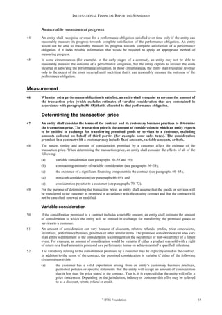 INTERNATIONAL FINANCIAL REPORTING STANDARD
©
IFRS Foundation 15
Reasonable measures of progress
44 An entity shall recognise revenue for a performance obligation satisfied over time only if the entity can
reasonably measure its progress towards complete satisfaction of the performance obligation. An entity
would not be able to reasonably measure its progress towards complete satisfaction of a performance
obligation if it lacks reliable information that would be required to apply an appropriate method of
measuring progress.
45 In some circumstances (for example, in the early stages of a contract), an entity may not be able to
reasonably measure the outcome of a performance obligation, but the entity expects to recover the costs
incurred in satisfying the performance obligation. In those circumstances, the entity shall recognise revenue
only to the extent of the costs incurred until such time that it can reasonably measure the outcome of the
performance obligation.
Measurement
46 When (or as) a performance obligation is satisfied, an entity shall recognise as revenue the amount of
the transaction price (which excludes estimates of variable consideration that are constrained in
accordance with paragraphs 56–58) that is allocated to that performance obligation.
Determining the transaction price
47 An entity shall consider the terms of the contract and its customary business practices to determine
the transaction price. The transaction price is the amount of consideration to which an entity expects
to be entitled in exchange for transferring promised goods or services to a customer, excluding
amounts collected on behalf of third parties (for example, some sales taxes). The consideration
promised in a contract with a customer may include fixed amounts, variable amounts, or both.
48 The nature, timing and amount of consideration promised by a customer affect the estimate of the
transaction price. When determining the transaction price, an entity shall consider the effects of all of the
following:
(a) variable consideration (see paragraphs 50–55 and 59);
(b) constraining estimates of variable consideration (see paragraphs 56–58);
(c) the existence of a significant financing component in the contract (see paragraphs 60–65);
(d) non-cash consideration (see paragraphs 66–69); and
(e) consideration payable to a customer (see paragraphs 70–72).
49 For the purpose of determining the transaction price, an entity shall assume that the goods or services will
be transferred to the customer as promised in accordance with the existing contract and that the contract will
not be cancelled, renewed or modified.
Variable consideration
50 If the consideration promised in a contract includes a variable amount, an entity shall estimate the amount
of consideration to which the entity will be entitled in exchange for transferring the promised goods or
services to a customer.
51 An amount of consideration can vary because of discounts, rebates, refunds, credits, price concessions,
incentives, performance bonuses, penalties or other similar items. The promised consideration can also vary
if an entity’s entitlement to the consideration is contingent on the occurrence or non-occurrence of a future
event. For example, an amount of consideration would be variable if either a product was sold with a right
of return or a fixed amount is promised as a performance bonus on achievement of a specified milestone.
52 The variability relating to the consideration promised by a customer may be explicitly stated in the contract.
In addition to the terms of the contract, the promised consideration is variable if either of the following
circumstances exists:
(a) the customer has a valid expectation arising from an entity’s customary business practices,
published policies or specific statements that the entity will accept an amount of consideration
that is less than the price stated in the contract. That is, it is expected that the entity will offer a
price concession. Depending on the jurisdiction, industry or customer this offer may be referred
to as a discount, rebate, refund or credit.
 