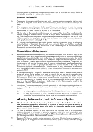 IFRS 15 REVENUE FROM CONTRACTS WITH CUSTOMERS
18 ©
IFRS Foundation
interest expense is recognised only to the extent that a contract asset (or receivable) or a contract liability is
recognised in accounting for a contract with a customer.
Non-cash consideration
66 To determine the transaction price for contracts in which a customer promises consideration in a form other
than cash, an entity shall measure the non-cash consideration (or promise of non-cash consideration) at fair
value.
67 If an entity cannot reasonably estimate the fair value of the non-cash consideration, the entity shall measure
the consideration indirectly by reference to the stand-alone selling price of the goods or services promised
to the customer (or class of customer) in exchange for the consideration.
68 The fair value of the non-cash consideration may vary because of the form of the consideration (for
example, a change in the price of a share to which an entity is entitled to receive from a customer). If the
fair value of the non-cash consideration promised by a customer varies for reasons other than only the form
of the consideration (for example, the fair value could vary because of the entity’s performance), an entity
shall apply the requirements in paragraphs 56–58.
69 If a customer contributes goods or services (for example, materials, equipment or labour) to facilitate an
entity’s fulfilment of the contract, the entity shall assess whether it obtains control of those contributed
goods or services. If so, the entity shall account for the contributed goods or services as non-cash
consideration received from the customer.
Consideration payable to a customer
70 Consideration payable to a customer includes cash amounts that an entity pays, or expects to pay, to the
customer (or to other parties that purchase the entity’s goods or services from the customer). Consideration
payable to a customer also includes credit or other items (for example, a coupon or voucher) that can be
applied against amounts owed to the entity (or to other parties that purchase the entity’s goods or services
from the customer). An entity shall account for consideration payable to a customer as a reduction of the
transaction price and, therefore, of revenue unless the payment to the customer is in exchange for a distinct
good or service (as described in paragraphs 26–30) that the customer transfers to the entity. If the
consideration payable to a customer includes a variable amount, an entity shall estimate the transaction
price (including assessing whether the estimate of variable consideration is constrained) in accordance with
paragraphs 50–58.
71 If consideration payable to a customer is a payment for a distinct good or service from the customer, then an
entity shall account for the purchase of the good or service in the same way that it accounts for other
purchases from suppliers. If the amount of consideration payable to the customer exceeds the fair value of
the distinct good or service that the entity receives from the customer, then the entity shall account for such
an excess as a reduction of the transaction price. If the entity cannot reasonably estimate the fair value of the
good or service received from the customer, it shall account for all of the consideration payable to the
customer as a reduction of the transaction price.
72 Accordingly, if consideration payable to a customer is accounted for as a reduction of the transaction price,
an entity shall recognise the reduction of revenue when (or as) the later of either of the following events
occurs:
(a) the entity recognises revenue for the transfer of the related goods or services to the customer; and
(b) the entity pays or promises to pay the consideration (even if the payment is conditional on a
future event). That promise might be implied by the entity’s customary business practices.
Allocating the transaction price to performance obligations
73 The objective when allocating the transaction price is for an entity to allocate the transaction price to
each performance obligation (or distinct good or service) in an amount that depicts the amount of
consideration to which the entity expects to be entitled in exchange for transferring the promised
goods or services to the customer.
74 To meet the allocation objective, an entity shall allocate the transaction price to each performance
obligation identified in the contract on a relative stand-alone selling price basis in accordance with
paragraphs 76–80, except as specified in paragraphs 81–83 (for allocating discounts) and paragraphs 84–86
(for allocating consideration that includes variable amounts).
75 Paragraphs 76–86 do not apply if a contract has only one performance obligation. However, paragraphs 84–
86 may apply if an entity promises to transfer a series of distinct goods or services identified as a single
 