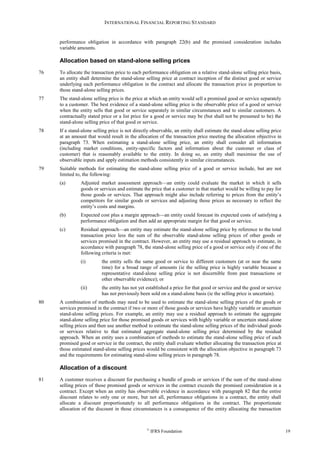 INTERNATIONAL FINANCIAL REPORTING STANDARD
©
IFRS Foundation 19
performance obligation in accordance with paragraph 22(b) and the promised consideration includes
variable amounts.
Allocation based on stand-alone selling prices
76 To allocate the transaction price to each performance obligation on a relative stand-alone selling price basis,
an entity shall determine the stand-alone selling price at contract inception of the distinct good or service
underlying each performance obligation in the contract and allocate the transaction price in proportion to
those stand-alone selling prices.
77 The stand-alone selling price is the price at which an entity would sell a promised good or service separately
to a customer. The best evidence of a stand-alone selling price is the observable price of a good or service
when the entity sells that good or service separately in similar circumstances and to similar customers. A
contractually stated price or a list price for a good or service may be (but shall not be presumed to be) the
stand-alone selling price of that good or service.
78 If a stand-alone selling price is not directly observable, an entity shall estimate the stand-alone selling price
at an amount that would result in the allocation of the transaction price meeting the allocation objective in
paragraph 73. When estimating a stand-alone selling price, an entity shall consider all information
(including market conditions, entity-specific factors and information about the customer or class of
customer) that is reasonably available to the entity. In doing so, an entity shall maximise the use of
observable inputs and apply estimation methods consistently in similar circumstances.
79 Suitable methods for estimating the stand-alone selling price of a good or service include, but are not
limited to, the following:
(a) Adjusted market assessment approach—an entity could evaluate the market in which it sells
goods or services and estimate the price that a customer in that market would be willing to pay for
those goods or services. That approach might also include referring to prices from the entity’s
competitors for similar goods or services and adjusting those prices as necessary to reflect the
entity’s costs and margins.
(b) Expected cost plus a margin approach—an entity could forecast its expected costs of satisfying a
performance obligation and then add an appropriate margin for that good or service.
(c) Residual approach—an entity may estimate the stand-alone selling price by reference to the total
transaction price less the sum of the observable stand-alone selling prices of other goods or
services promised in the contract. However, an entity may use a residual approach to estimate, in
accordance with paragraph 78, the stand-alone selling price of a good or service only if one of the
following criteria is met:
(i) the entity sells the same good or service to different customers (at or near the same
time) for a broad range of amounts (ie the selling price is highly variable because a
representative stand-alone selling price is not discernible from past transactions or
other observable evidence); or
(ii) the entity has not yet established a price for that good or service and the good or service
has not previously been sold on a stand-alone basis (ie the selling price is uncertain).
80 A combination of methods may need to be used to estimate the stand-alone selling prices of the goods or
services promised in the contract if two or more of those goods or services have highly variable or uncertain
stand-alone selling prices. For example, an entity may use a residual approach to estimate the aggregate
stand-alone selling price for those promised goods or services with highly variable or uncertain stand-alone
selling prices and then use another method to estimate the stand-alone selling prices of the individual goods
or services relative to that estimated aggregate stand-alone selling price determined by the residual
approach. When an entity uses a combination of methods to estimate the stand-alone selling price of each
promised good or service in the contract, the entity shall evaluate whether allocating the transaction price at
those estimated stand-alone selling prices would be consistent with the allocation objective in paragraph 73
and the requirements for estimating stand-alone selling prices in paragraph 78.
Allocation of a discount
81 A customer receives a discount for purchasing a bundle of goods or services if the sum of the stand-alone
selling prices of those promised goods or services in the contract exceeds the promised consideration in a
contract. Except when an entity has observable evidence in accordance with paragraph 82 that the entire
discount relates to only one or more, but not all, performance obligations in a contract, the entity shall
allocate a discount proportionately to all performance obligations in the contract. The proportionate
allocation of the discount in those circumstances is a consequence of the entity allocating the transaction
 