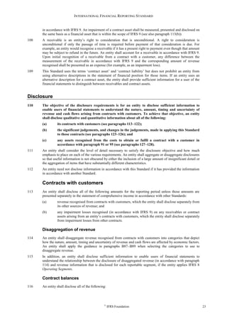 INTERNATIONAL FINANCIAL REPORTING STANDARD
©
IFRS Foundation 23
in accordance with IFRS 9. An impairment of a contract asset shall be measured, presented and disclosed on
the same basis as a financial asset that is within the scope of IFRS 9 (see also paragraph 113(b)).
108 A receivable is an entity’s right to consideration that is unconditional. A right to consideration is
unconditional if only the passage of time is required before payment of that consideration is due. For
example, an entity would recognise a receivable if it has a present right to payment even though that amount
may be subject to refund in the future. An entity shall account for a receivable in accordance with IFRS 9.
Upon initial recognition of a receivable from a contract with a customer, any difference between the
measurement of the receivable in accordance with IFRS 9 and the corresponding amount of revenue
recognised shall be presented as an expense (for example, as an impairment loss).
109 This Standard uses the terms ‘contract asset’ and ‘contract liability’ but does not prohibit an entity from
using alternative descriptions in the statement of financial position for those items. If an entity uses an
alternative description for a contract asset, the entity shall provide sufficient information for a user of the
financial statements to distinguish between receivables and contract assets.
Disclosure
110 The objective of the disclosure requirements is for an entity to disclose sufficient information to
enable users of financial statements to understand the nature, amount, timing and uncertainty of
revenue and cash flows arising from contracts with customers. To achieve that objective, an entity
shall disclose qualitative and quantitative information about all of the following:
(a) its contracts with customers (see paragraphs 113–122);
(b) the significant judgements, and changes in the judgements, made in applying this Standard
to those contracts (see paragraphs 123–126); and
(c) any assets recognised from the costs to obtain or fulfil a contract with a customer in
accordance with paragraph 91 or 95 (see paragraphs 127–128).
111 An entity shall consider the level of detail necessary to satisfy the disclosure objective and how much
emphasis to place on each of the various requirements. An entity shall aggregate or disaggregate disclosures
so that useful information is not obscured by either the inclusion of a large amount of insignificant detail or
the aggregation of items that have substantially different characteristics.
112 An entity need not disclose information in accordance with this Standard if it has provided the information
in accordance with another Standard.
Contracts with customers
113 An entity shall disclose all of the following amounts for the reporting period unless those amounts are
presented separately in the statement of comprehensive income in accordance with other Standards:
(a) revenue recognised from contracts with customers, which the entity shall disclose separately from
its other sources of revenue; and
(b) any impairment losses recognised (in accordance with IFRS 9) on any receivables or contract
assets arising from an entity’s contracts with customers, which the entity shall disclose separately
from impairment losses from other contracts.
Disaggregation of revenue
114 An entity shall disaggregate revenue recognised from contracts with customers into categories that depict
how the nature, amount, timing and uncertainty of revenue and cash flows are affected by economic factors.
An entity shall apply the guidance in paragraphs B87–B89 when selecting the categories to use to
disaggregate revenue.
115 In addition, an entity shall disclose sufficient information to enable users of financial statements to
understand the relationship between the disclosure of disaggregated revenue (in accordance with paragraph
114) and revenue information that is disclosed for each reportable segment, if the entity applies IFRS 8
Operating Segments.
Contract balances
116 An entity shall disclose all of the following:
 