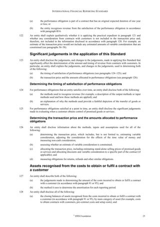 INTERNATIONAL FINANCIAL REPORTING STANDARD
©
IFRS Foundation 25
(a) the performance obligation is part of a contract that has an original expected duration of one year
or less; or
(b) the entity recognises revenue from the satisfaction of the performance obligation in accordance
with paragraph B16.
122 An entity shall explain qualitatively whether it is applying the practical expedient in paragraph 121 and
whether any consideration from contracts with customers is not included in the transaction price and,
therefore, not included in the information disclosed in accordance with paragraph 120. For example, an
estimate of the transaction price would not include any estimated amounts of variable consideration that are
constrained (see paragraphs 56–58).
Significant judgements in the application of this Standard
123 An entity shall disclose the judgements, and changes in the judgements, made in applying this Standard that
significantly affect the determination of the amount and timing of revenue from contracts with customers. In
particular, an entity shall explain the judgements, and changes in the judgements, used in determining both
of the following:
(a) the timing of satisfaction of performance obligations (see paragraphs 124–125); and
(b) the transaction price and the amounts allocated to performance obligations (see paragraph 126).
Determining the timing of satisfaction of performance obligations
124 For performance obligations that an entity satisfies over time, an entity shall disclose both of the following:
(a) the methods used to recognise revenue (for example, a description of the output methods or input
methods used and how those methods are applied); and
(b) an explanation of why the methods used provide a faithful depiction of the transfer of goods or
services.
125 For performance obligations satisfied at a point in time, an entity shall disclose the significant judgements
made in evaluating when a customer obtains control of promised goods or services.
Determining the transaction price and the amounts allocated to performance
obligations
126 An entity shall disclose information about the methods, inputs and assumptions used for all of the
following:
(a) determining the transaction price, which includes, but is not limited to, estimating variable
consideration, adjusting the consideration for the effects of the time value of money and
measuring non-cash consideration;
(b) assessing whether an estimate of variable consideration is constrained;
(c) allocating the transaction price, including estimating stand-alone selling prices of promised goods
or services and allocating discounts and variable consideration to a specific part of the contract (if
applicable); and
(d) measuring obligations for returns, refunds and other similar obligations.
Assets recognised from the costs to obtain or fulfil a contract with
a customer
127 An entity shall describe both of the following:
(a) the judgements made in determining the amount of the costs incurred to obtain or fulfil a contract
with a customer (in accordance with paragraph 91 or 95); and
(b) the method it uses to determine the amortisation for each reporting period.
128 An entity shall disclose all of the following:
(a) the closing balances of assets recognised from the costs incurred to obtain or fulfil a contract with
a customer (in accordance with paragraph 91 or 95), by main category of asset (for example, costs
to obtain contracts with customers, pre-contract costs and setup costs); and
 