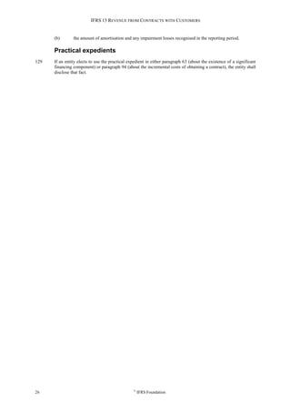 IFRS 15 REVENUE FROM CONTRACTS WITH CUSTOMERS
26 ©
IFRS Foundation
(b) the amount of amortisation and any impairment losses recognised in the reporting period.
Practical expedients
129 If an entity elects to use the practical expedient in either paragraph 63 (about the existence of a significant
financing component) or paragraph 94 (about the incremental costs of obtaining a contract), the entity shall
disclose that fact.
 