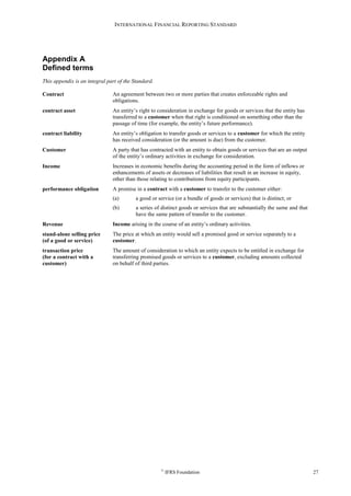 INTERNATIONAL FINANCIAL REPORTING STANDARD
©
IFRS Foundation 27
Appendix A
Defined terms
This appendix is an integral part of the Standard.
Contract An agreement between two or more parties that creates enforceable rights and
obligations.
contract asset An entity’s right to consideration in exchange for goods or services that the entity has
transferred to a customer when that right is conditioned on something other than the
passage of time (for example, the entity’s future performance).
contract liability An entity’s obligation to transfer goods or services to a customer for which the entity
has received consideration (or the amount is due) from the customer.
Customer A party that has contracted with an entity to obtain goods or services that are an output
of the entity’s ordinary activities in exchange for consideration.
Income Increases in economic benefits during the accounting period in the form of inflows or
enhancements of assets or decreases of liabilities that result in an increase in equity,
other than those relating to contributions from equity participants.
performance obligation A promise in a contract with a customer to transfer to the customer either:
(a) a good or service (or a bundle of goods or services) that is distinct; or
(b) a series of distinct goods or services that are substantially the same and that
have the same pattern of transfer to the customer.
Revenue Income arising in the course of an entity’s ordinary activities.
stand-alone selling price
(of a good or service)
The price at which an entity would sell a promised good or service separately to a
customer.
transaction price
(for a contract with a
customer)
The amount of consideration to which an entity expects to be entitled in exchange for
transferring promised goods or services to a customer, excluding amounts collected
on behalf of third parties.
 