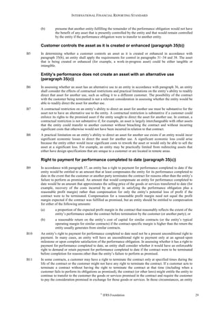 INTERNATIONAL FINANCIAL REPORTING STANDARD
©
IFRS Foundation 29
(b) presume that another entity fulfilling the remainder of the performance obligation would not have
the benefit of any asset that is presently controlled by the entity and that would remain controlled
by the entity if the performance obligation were to transfer to another entity.
Customer controls the asset as it is created or enhanced (paragraph 35(b))
B5 In determining whether a customer controls an asset as it is created or enhanced in accordance with
paragraph 35(b), an entity shall apply the requirements for control in paragraphs 31–34 and 38. The asset
that is being created or enhanced (for example, a work-in-progress asset) could be either tangible or
intangible.
Entity’s performance does not create an asset with an alternative use
(paragraph 35(c))
B6 In assessing whether an asset has an alternative use to an entity in accordance with paragraph 36, an entity
shall consider the effects of contractual restrictions and practical limitations on the entity’s ability to readily
direct that asset for another use, such as selling it to a different customer. The possibility of the contract
with the customer being terminated is not a relevant consideration in assessing whether the entity would be
able to readily direct the asset for another use.
B7 A contractual restriction on an entity’s ability to direct an asset for another use must be substantive for the
asset not to have an alternative use to the entity. A contractual restriction is substantive if a customer could
enforce its rights to the promised asset if the entity sought to direct the asset for another use. In contrast, a
contractual restriction is not substantive if, for example, an asset is largely interchangeable with other assets
that the entity could transfer to another customer without breaching the contract and without incurring
significant costs that otherwise would not have been incurred in relation to that contract.
B8 A practical limitation on an entity’s ability to direct an asset for another use exists if an entity would incur
significant economic losses to direct the asset for another use. A significant economic loss could arise
because the entity either would incur significant costs to rework the asset or would only be able to sell the
asset at a significant loss. For example, an entity may be practically limited from redirecting assets that
either have design specifications that are unique to a customer or are located in remote areas.
Right to payment for performance completed to date (paragraph 35(c))
B9 In accordance with paragraph 37, an entity has a right to payment for performance completed to date if the
entity would be entitled to an amount that at least compensates the entity for its performance completed to
date in the event that the customer or another party terminates the contract for reasons other than the entity’s
failure to perform as promised. An amount that would compensate an entity for performance completed to
date would be an amount that approximates the selling price of the goods or services transferred to date (for
example, recovery of the costs incurred by an entity in satisfying the performance obligation plus a
reasonable profit margin) rather than compensation for only the entity’s potential loss of profit if the
contract were to be terminated. Compensation for a reasonable profit margin need not equal the profit
margin expected if the contract was fulfilled as promised, but an entity should be entitled to compensation
for either of the following amounts:
(a) a proportion of the expected profit margin in the contract that reasonably reflects the extent of the
entity’s performance under the contract before termination by the customer (or another party); or
(b) a reasonable return on the entity’s cost of capital for similar contracts (or the entity’s typical
operating margin for similar contracts) if the contract-specific margin is higher than the return the
entity usually generates from similar contracts.
B10 An entity’s right to payment for performance completed to date need not be a present unconditional right to
payment. In many cases, an entity will have an unconditional right to payment only at an agreed-upon
milestone or upon complete satisfaction of the performance obligation. In assessing whether it has a right to
payment for performance completed to date, an entity shall consider whether it would have an enforceable
right to demand or retain payment for performance completed to date if the contract were to be terminated
before completion for reasons other than the entity’s failure to perform as promised.
B11 In some contracts, a customer may have a right to terminate the contract only at specified times during the
life of the contract or the customer might not have any right to terminate the contract. If a customer acts to
terminate a contract without having the right to terminate the contract at that time (including when a
customer fails to perform its obligations as promised), the contract (or other laws) might entitle the entity to
continue to transfer to the customer the goods or services promised in the contract and require the customer
to pay the consideration promised in exchange for those goods or services. In those circumstances, an entity
 