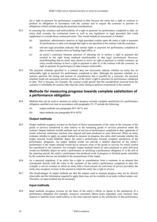 IFRS 15 REVENUE FROM CONTRACTS WITH CUSTOMERS
30 ©
IFRS Foundation
has a right to payment for performance completed to date because the entity has a right to continue to
perform its obligations in accordance with the contract and to require the customer to perform its
obligations (which include paying the promised consideration).
B12 In assessing the existence and enforceability of a right to payment for performance completed to date, an
entity shall consider the contractual terms as well as any legislation or legal precedent that could
supplement or override those contractual terms. This would include an assessment of whether:
(a) legislation, administrative practice or legal precedent confers upon the entity a right to payment
for performance to date even though that right is not specified in the contract with the customer;
(b) relevant legal precedent indicates that similar rights to payment for performance completed to
date in similar contracts have no binding legal effect; or
(c) an entity’s customary business practices of choosing not to enforce a right to payment has
resulted in the right being rendered unenforceable in that legal environment. However,
notwithstanding that an entity may choose to waive its right to payment in similar contracts, an
entity would continue to have a right to payment to date if, in the contract with the customer, its
right to payment for performance to date remains enforceable.
B13 The payment schedule specified in a contract does not necessarily indicate whether an entity has an
enforceable right to payment for performance completed to date. Although the payment schedule in a
contract specifies the timing and amount of consideration that is payable by a customer, the payment
schedule might not necessarily provide evidence of the entity’s right to payment for performance completed
to date. This is because, for example, the contract could specify that the consideration received from the
customer is refundable for reasons other than the entity failing to perform as promised in the contract.
Methods for measuring progress towards complete satisfaction of
a performance obligation
B14 Methods that can be used to measure an entity’s progress towards complete satisfaction of a performance
obligation satisfied over time in accordance with paragraphs 35–37 include the following:
(a) output methods (see paragraphs B15–B17); and
(b) input methods (see paragraphs B18–B19).
Output methods
B15 Output methods recognise revenue on the basis of direct measurements of the value to the customer of the
goods or services transferred to date relative to the remaining goods or services promised under the
contract. Output methods include methods such as surveys of performance completed to date, appraisals of
results achieved, milestones reached, time elapsed and units produced or units delivered. When an entity
evaluates whether to apply an output method to measure its progress, the entity shall consider whether the
output selected would faithfully depict the entity’s performance towards complete satisfaction of the
performance obligation. An output method would not provide a faithful depiction of the entity’s
performance if the output selected would fail to measure some of the goods or services for which control
has transferred to the customer. For example, output methods based on units produced or units delivered
would not faithfully depict an entity’s performance in satisfying a performance obligation if, at the end of
the reporting period, the entity’s performance has produced work in progress or finished goods controlled
by the customer that are not included in the measurement of the output.
B16 As a practical expedient, if an entity has a right to consideration from a customer in an amount that
corresponds directly with the value to the customer of the entity’s performance completed to date (for
example, a service contract in which an entity bills a fixed amount for each hour of service provided), the
entity may recognise revenue in the amount to which the entity has a right to invoice.
B17 The disadvantages of output methods are that the outputs used to measure progress may not be directly
observable and the information required to apply them may not be available to an entity without undue cost.
Therefore, an input method may be necessary.
Input methods
B18 Input methods recognise revenue on the basis of the entity’s efforts or inputs to the satisfaction of a
performance obligation (for example, resources consumed, labour hours expended, costs incurred, time
elapsed or machine hours used) relative to the total expected inputs to the satisfaction of that performance
 