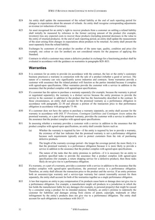 IFRS 15 REVENUE FROM CONTRACTS WITH CUSTOMERS
32 ©
IFRS Foundation
B24 An entity shall update the measurement of the refund liability at the end of each reporting period for
changes in expectations about the amount of refunds. An entity shall recognise corresponding adjustments
as revenue (or reductions of revenue).
B25 An asset recognised for an entity’s right to recover products from a customer on settling a refund liability
shall initially be measured by reference to the former carrying amount of the product (for example,
inventory) less any expected costs to recover those products (including potential decreases in the value to
the entity of returned products). At the end of each reporting period, an entity shall update the measurement
of the asset arising from changes in expectations about products to be returned. An entity shall present the
asset separately from the refund liability.
B26 Exchanges by customers of one product for another of the same type, quality, condition and price (for
example, one colour or size for another) are not considered returns for the purposes of applying this
Standard.
B27 Contracts in which a customer may return a defective product in exchange for a functioning product shall be
evaluated in accordance with the guidance on warranties in paragraphs B28–B33.
Warranties
B28 It is common for an entity to provide (in accordance with the contract, the law or the entity’s customary
business practices) a warranty in connection with the sale of a product (whether a good or service). The
nature of a warranty can vary significantly across industries and contracts. Some warranties provide a
customer with assurance that the related product will function as the parties intended because it complies
with agreed-upon specifications. Other warranties provide the customer with a service in addition to the
assurance that the product complies with agreed-upon specifications.
B29 If a customer has the option to purchase a warranty separately (for example, because the warranty is priced
or negotiated separately), the warranty is a distinct service because the entity promises to provide the
service to the customer in addition to the product that has the functionality described in the contract. In
those circumstances, an entity shall account for the promised warranty as a performance obligation in
accordance with paragraphs 22–30 and allocate a portion of the transaction price to that performance
obligation in accordance with paragraphs 73–86.
B30 If a customer does not have the option to purchase a warranty separately, an entity shall account for the
warranty in accordance with IAS 37 Provisions, Contingent Liabilities and Contingent Assets unless the
promised warranty, or a part of the promised warranty, provides the customer with a service in addition to
the assurance that the product complies with agreed-upon specifications.
B31 In assessing whether a warranty provides a customer with a service in addition to the assurance that the
product complies with agreed-upon specifications, an entity shall consider factors such as:
(a) Whether the warranty is required by law—if the entity is required by law to provide a warranty,
the existence of that law indicates that the promised warranty is not a performance obligation
because such requirements typically exist to protect customers from the risk of purchasing
defective products.
(b) The length of the warranty coverage period—the longer the coverage period, the more likely it is
that the promised warranty is a performance obligation because it is more likely to provide a
service in addition to the assurance that the product complies with agreed-upon specifications.
(c) The nature of the tasks that the entity promises to perform—if it is necessary for an entity to
perform specified tasks to provide the assurance that a product complies with agreed-upon
specifications (for example, a return shipping service for a defective product), then those tasks
likely do not give rise to a performance obligation.
B32 If a warranty, or a part of a warranty, provides a customer with a service in addition to the assurance that the
product complies with agreed-upon specifications, the promised service is a performance obligation.
Therefore, an entity shall allocate the transaction price to the product and the service. If an entity promises
both an assurance-type warranty and a service-type warranty but cannot reasonably account for them
separately, the entity shall account for both of the warranties together as a single performance obligation.
B33 A law that requires an entity to pay compensation if its products cause harm or damage does not give rise to
a performance obligation. For example, a manufacturer might sell products in a jurisdiction in which the
law holds the manufacturer liable for any damages (for example, to personal property) that might be caused
by a consumer using a product for its intended purpose. Similarly, an entity’s promise to indemnify the
customer for liabilities and damages arising from claims of patent, copyright, trademark or other
infringement by the entity’s products does not give rise to a performance obligation. The entity shall
account for such obligations in accordance with IAS 37.
 