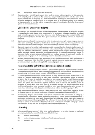 IFRS 15 REVENUE FROM CONTRACTS WITH CUSTOMERS
34 ©
IFRS Foundation
(b) the likelihood that the option will be exercised.
B43 If a customer has a material right to acquire future goods or services and those goods or services are similar
to the original goods or services in the contract and are provided in accordance with the terms of the
original contract, then an entity may, as a practical alternative to estimating the stand-alone selling price of
the option, allocate the transaction price to the optional goods or services by reference to the goods or
services expected to be provided and the corresponding expected consideration. Typically, those types of
options are for contract renewals.
Customers’ unexercised rights
B44 In accordance with paragraph 106, upon receipt of a prepayment from a customer, an entity shall recognise
a contract liability in the amount of the prepayment for its performance obligation to transfer, or to stand
ready to transfer, goods or services in the future. An entity shall derecognise that contract liability (and
recognise revenue) when it transfers those goods or services and, therefore, satisfies its performance
obligation.
B45 A customer’s non-refundable prepayment to an entity gives the customer a right to receive a good or service
in the future (and obliges the entity to stand ready to transfer a good or service). However, customers may
not exercise all of their contractual rights. Those unexercised rights are often referred to as breakage.
B46 If an entity expects to be entitled to a breakage amount in a contract liability, the entity shall recognise the
expected breakage amount as revenue in proportion to the pattern of rights exercised by the customer. If an
entity does not expect to be entitled to a breakage amount, the entity shall recognise the expected breakage
amount as revenue when the likelihood of the customer exercising its remaining rights becomes remote. To
determine whether an entity expects to be entitled to a breakage amount, the entity shall consider the
requirements in paragraphs 56–58 on constraining estimates of variable consideration.
B47 An entity shall recognise a liability (and not revenue) for any consideration received that is attributable to a
customer’s unexercised rights for which the entity is required to remit to another party, for example, a
government entity in accordance with applicable unclaimed property laws.
Non-refundable upfront fees (and some related costs)
B48 In some contracts, an entity charges a customer a non-refundable upfront fee at or near contract inception.
Examples include joining fees in health club membership contracts, activation fees in telecommunication
contracts, setup fees in some services contracts and initial fees in some supply contracts.
B49 To identify performance obligations in such contracts, an entity shall assess whether the fee relates to the
transfer of a promised good or service. In many cases, even though a non-refundable upfront fee relates to
an activity that the entity is required to undertake at or near contract inception to fulfil the contract, that
activity does not result in the transfer of a promised good or service to the customer (see paragraph 25).
Instead, the upfront fee is an advance payment for future goods or services and, therefore, would be
recognised as revenue when those future goods or services are provided. The revenue recognition period
would extend beyond the initial contractual period if the entity grants the customer the option to renew the
contract and that option provides the customer with a material right as described in paragraph B40.
B50 If the non-refundable upfront fee relates to a good or service, the entity shall evaluate whether to account
for the good or service as a separate performance obligation in accordance with paragraphs 22–30.
B51 An entity may charge a non-refundable fee in part as compensation for costs incurred in setting up a
contract (or other administrative tasks as described in paragraph 25). If those setup activities do not satisfy a
performance obligation, the entity shall disregard those activities (and related costs) when measuring
progress in accordance with paragraph B19. That is because the costs of setup activities do not depict the
transfer of services to the customer. The entity shall assess whether costs incurred in setting up a contract
have resulted in an asset that shall be recognised in accordance with paragraph 95.
Licensing
B52 A licence establishes a customer’s rights to the intellectual property of an entity. Licences of intellectual
property may include, but are not limited to, any of the following:
(a) software and technology;
(b) motion pictures, music and other forms of media and entertainment;
(c) franchises; and
 