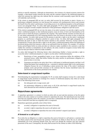 IFRS 15 REVENUE FROM CONTRACTS WITH CUSTOMERS
36 ©
IFRS Foundation
policies or specific statements. Although not determinative, the existence of a shared economic interest (for
example, a sales-based royalty) between the entity and the customer related to the intellectual property to
which the customer has rights may also indicate that the customer could reasonably expect that the entity
will undertake such activities.
B60 If the criteria in paragraph B58 are met, an entity shall account for the promise to grant a licence as a
performance obligation satisfied over time because the customer will simultaneously receive and consume
the benefit from the entity’s performance of providing access to its intellectual property as the performance
occurs (see paragraph 35(a)). An entity shall apply paragraphs 39–45 to select an appropriate method to
measure its progress towards complete satisfaction of that performance obligation to provide access.
B61 If the criteria in paragraph B58 are not met, the nature of an entity’s promise is to provide a right to use the
entity’s intellectual property as that intellectual property exists (in terms of form and functionality) at the
point in time at which the licence is granted to the customer. This means that the customer can direct the use
of, and obtain substantially all of the remaining benefits from, the licence at the point in time at which the
licence transfers. An entity shall account for the promise to provide a right to use the entity’s intellectual
property as a performance obligation satisfied at a point in time. An entity shall apply paragraph 38 to
determine the point in time at which the licence transfers to the customer. However, revenue cannot be
recognised for a licence that provides a right to use the entity’s intellectual property before the beginning of
the period during which the customer is able to use and benefit from the licence. For example, if a software
licence period begins before an entity provides (or otherwise makes available) to the customer a code that
enables the customer to immediately use the software, the entity would not recognise revenue before that
code has been provided (or otherwise made available).
B62 An entity shall disregard the following factors when determining whether a licence provides a right to
access the entity’s intellectual property or a right to use the entity’s intellectual property:
(a) Restrictions of time, geographical region or use—those restrictions define the attributes of the
promised licence, rather than define whether the entity satisfies its performance obligation at a
point in time or over time.
(b) Guarantees provided by the entity that it has a valid patent to intellectual property and that it will
defend that patent from unauthorised use—a promise to defend a patent right is not a performance
obligation because the act of defending a patent protects the value of the entity’s intellectual
property assets and provides assurance to the customer that the licence transferred meets the
specifications of the licence promised in the contract.
Sales-based or usage-based royalties
B63 Notwithstanding the requirements in paragraphs 56–59, an entity shall recognise revenue for a sales-based
or usage-based royalty promised in exchange for a licence of intellectual property only when (or as) the
later of the following events occurs:
(a) the subsequent sale or usage occurs; and
(b) the performance obligation to which some or all of the sales-based or usage-based royalty has
been allocated has been satisfied (or partially satisfied).
Repurchase agreements
B64 A repurchase agreement is a contract in which an entity sells an asset and also promises or has the option
(either in the same contract or in another contract) to repurchase the asset. The repurchased asset may be the
asset that was originally sold to the customer, an asset that is substantially the same as that asset, or another
asset of which the asset that was originally sold is a component.
B65 Repurchase agreements generally come in three forms:
(a) an entity’s obligation to repurchase the asset (a forward);
(b) an entity’s right to repurchase the asset (a call option); and
(c) an entity’s obligation to repurchase the asset at the customer’s request (a put option).
A forward or a call option
B66 If an entity has an obligation or a right to repurchase the asset (a forward or a call option), a customer does
not obtain control of the asset because the customer is limited in its ability to direct the use of, and obtain
substantially all of the remaining benefits from, the asset even though the customer may have physical
possession of the asset. Consequently, the entity shall account for the contract as either of the following:
 