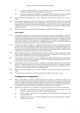 INTERNATIONAL FINANCIAL REPORTING STANDARD
©
IFRS Foundation 37
(a) a lease in accordance with IAS 17 Leases if the entity can or must repurchase the asset for an
amount that is less than the original selling price of the asset; or
(b) a financing arrangement in accordance with paragraph B68 if the entity can or must repurchase
the asset for an amount that is equal to or more than the original selling price of the asset.
B67 When comparing the repurchase price with the selling price, an entity shall consider the time value of
money.
B68 If the repurchase agreement is a financing arrangement, the entity shall continue to recognise the asset and
also recognise a financial liability for any consideration received from the customer. The entity shall
recognise the difference between the amount of consideration received from the customer and the amount of
consideration to be paid to the customer as interest and, if applicable, as processing or holding costs (for
example, insurance).
B69 If the option lapses unexercised, an entity shall derecognise the liability and recognise revenue.
A put option
B70 If an entity has an obligation to repurchase the asset at the customer’s request (a put option) at a price that is
lower than the original selling price of the asset, the entity shall consider at contract inception whether the
customer has a significant economic incentive to exercise that right. The customer’s exercising of that right
results in the customer effectively paying the entity consideration for the right to use a specified asset for a
period of time. Therefore, if the customer has a significant economic incentive to exercise that right, the
entity shall account for the agreement as a lease in accordance with IAS 17.
B71 To determine whether a customer has a significant economic incentive to exercise its right, an entity shall
consider various factors, including the relationship of the repurchase price to the expected market value of
the asset at the date of the repurchase and the amount of time until the right expires. For example, if the
repurchase price is expected to significantly exceed the market value of the asset, this may indicate that the
customer has a significant economic incentive to exercise the put option.
B72 If the customer does not have a significant economic incentive to exercise its right at a price that is lower
than the original selling price of the asset, the entity shall account for the agreement as if it were the sale of
a product with a right of return as described in paragraphs B20–B27.
B73 If the repurchase price of the asset is equal to or greater than the original selling price and is more than the
expected market value of the asset, the contract is in effect a financing arrangement and, therefore, shall be
accounted for as described in paragraph B68.
B74 If the repurchase price of the asset is equal to or greater than the original selling price and is less than or
equal to the expected market value of the asset, and the customer does not have a significant economic
incentive to exercise its right, then the entity shall account for the agreement as if it were the sale of a
product with a right of return as described in paragraphs B20–B27.
B75 When comparing the repurchase price with the selling price, an entity shall consider the time value of
money.
B76 If the option lapses unexercised, an entity shall derecognise the liability and recognise revenue.
Consignment arrangements
B77 When an entity delivers a product to another party (such as a dealer or a distributor) for sale to end
customers, the entity shall evaluate whether that other party has obtained control of the product at that point
in time. A product that has been delivered to another party may be held in a consignment arrangement if
that other party has not obtained control of the product. Accordingly, an entity shall not recognise revenue
upon delivery of a product to another party if the delivered product is held on consignment.
B78 Indicators that an arrangement is a consignment arrangement include, but are not limited to, the following:
(a) the product is controlled by the entity until a specified event occurs, such as the sale of the
product to a customer of the dealer or until a specified period expires;
(b) the entity is able to require the return of the product or transfer the product to a third party (such
as another dealer); and
(c) the dealer does not have an unconditional obligation to pay for the product (although it might be
required to pay a deposit).
 