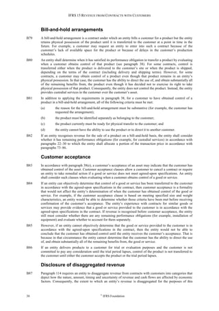 IFRS 15 REVENUE FROM CONTRACTS WITH CUSTOMERS
38 ©
IFRS Foundation
Bill-and-hold arrangements
B79 A bill-and-hold arrangement is a contract under which an entity bills a customer for a product but the entity
retains physical possession of the product until it is transferred to the customer at a point in time in the
future. For example, a customer may request an entity to enter into such a contract because of the
customer’s lack of available space for the product or because of delays in the customer’s production
schedules.
B80 An entity shall determine when it has satisfied its performance obligation to transfer a product by evaluating
when a customer obtains control of that product (see paragraph 38). For some contracts, control is
transferred either when the product is delivered to the customer’s site or when the product is shipped,
depending on the terms of the contract (including delivery and shipping terms). However, for some
contracts, a customer may obtain control of a product even though that product remains in an entity’s
physical possession. In that case, the customer has the ability to direct the use of, and obtain substantially all
of the remaining benefits from, the product even though it has decided not to exercise its right to take
physical possession of that product. Consequently, the entity does not control the product. Instead, the entity
provides custodial services to the customer over the customer’s asset.
B81 In addition to applying the requirements in paragraph 38, for a customer to have obtained control of a
product in a bill-and-hold arrangement, all of the following criteria must be met:
(a) the reason for the bill-and-hold arrangement must be substantive (for example, the customer has
requested the arrangement);
(b) the product must be identified separately as belonging to the customer;
(c) the product currently must be ready for physical transfer to the customer; and
(d) the entity cannot have the ability to use the product or to direct it to another customer.
B82 If an entity recognises revenue for the sale of a product on a bill-and-hold basis, the entity shall consider
whether it has remaining performance obligations (for example, for custodial services) in accordance with
paragraphs 22–30 to which the entity shall allocate a portion of the transaction price in accordance with
paragraphs 73–86.
Customer acceptance
B83 In accordance with paragraph 38(e), a customer’s acceptance of an asset may indicate that the customer has
obtained control of the asset. Customer acceptance clauses allow a customer to cancel a contract or require
an entity to take remedial action if a good or service does not meet agreed-upon specifications. An entity
shall consider such clauses when evaluating when a customer obtains control of a good or service.
B84 If an entity can objectively determine that control of a good or service has been transferred to the customer
in accordance with the agreed-upon specifications in the contract, then customer acceptance is a formality
that would not affect the entity’s determination of when the customer has obtained control of the good or
service. For example, if the customer acceptance clause is based on meeting specified size and weight
characteristics, an entity would be able to determine whether those criteria have been met before receiving
confirmation of the customer’s acceptance. The entity’s experience with contracts for similar goods or
services may provide evidence that a good or service provided to the customer is in accordance with the
agreed-upon specifications in the contract. If revenue is recognised before customer acceptance, the entity
still must consider whether there are any remaining performance obligations (for example, installation of
equipment) and evaluate whether to account for them separately.
B85 However, if an entity cannot objectively determine that the good or service provided to the customer is in
accordance with the agreed-upon specifications in the contract, then the entity would not be able to
conclude that the customer has obtained control until the entity receives the customer’s acceptance. That is
because in that circumstance the entity cannot determine that the customer has the ability to direct the use
of, and obtain substantially all of the remaining benefits from, the good or service.
B86 If an entity delivers products to a customer for trial or evaluation purposes and the customer is not
committed to pay any consideration until the trial period lapses, control of the product is not transferred to
the customer until either the customer accepts the product or the trial period lapses.
Disclosure of disaggregated revenue
B87 Paragraph 114 requires an entity to disaggregate revenue from contracts with customers into categories that
depict how the nature, amount, timing and uncertainty of revenue and cash flows are affected by economic
factors. Consequently, the extent to which an entity’s revenue is disaggregated for the purposes of this
 