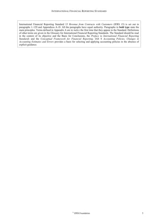 INTERNATIONAL FINANCIAL REPORTING STANDARD
©
IFRS Foundation 5
International Financial Reporting Standard 15 Revenue from Contracts with Customers (IFRS 15) is set out in
paragraphs 1–129 and Appendices A–D. All the paragraphs have equal authority. Paragraphs in bold type state the
main principles. Terms defined in Appendix A are in italics the first time that they appear in the Standard. Definitions
of other terms are given in the Glossary for International Financial Reporting Standards. The Standard should be read
in the context of its objective and the Basis for Conclusions, the Preface to International Financial Reporting
Standards and the Conceptual Framework for Financial Reporting. IAS 8 Accounting Policies, Changes in
Accounting Estimates and Errors provides a basis for selecting and applying accounting policies in the absence of
explicit guidance.
 