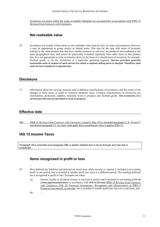 INTERNATIONAL FINANCIAL REPORTING STANDARD
©
IFRS Foundation 51
inventories (or assets within the scope of another Standard) are accounted for in accordance with IFRS 15
Revenue from Contracts with Customers.
…
Net realisable value
…
29 Inventories are usually written down to net realisable value item by item. In some circumstances, however,
it may be appropriate to group similar or related items. This may be the case with items of inventory
relating to the same product line that have similar purposes or end uses, are produced and marketed in the
same geographical area, and cannot be practicably evaluated separately from other items in that product
line. It is not appropriate to write inventories down on the basis of a classification of inventory, for example,
finished goods, or all the inventories in a particular operating segment. Service providers generally
accumulate costs in respect of each service for which a separate selling price is charged. Therefore, each
such service is treated as a separate item.
…
Disclosure
…
37 Information about the carrying amounts held in different classifications of inventories and the extent of the
changes in these assets is useful to financial statement users. Common classifications of inventories are
merchandise, production supplies, materials, work in progress and finished goods. The inventories of a
service provider may be described as work in progress.
…
Effective date
…
40E IFRS 15 Revenue from Contracts with Customers, issued in May 2014, amended paragraphs 2, 8, 29 and 37
and deleted paragraph 19. An entity shall apply those amendments when it applies IFRS 15.
IAS 12 Income Taxes
Paragraph 59 is amended and paragraph 98E is added. Deleted text is struck through and new text is
underlined.
Items recognised in profit or loss
…
59 Most deferred tax liabilities and deferred tax assets arise where income or expense is included in accounting
profit in one period, but is included in taxable profit (tax loss) in a different period. The resulting deferred
tax is recognised in profit or loss. Examples are when:
(a) interest, royalty or dividend revenue is received in arrears and is included in accounting profit on
a time apportionment basis in accordance with IAS 18 Revenue IFRS 15 Revenue from Contracts
with Customers, IAS 39 Financial Instruments: Recognition and Measurement or IFRS 9
Financial Instruments, as relevant, but is included in taxable profit (tax loss) on a cash basis; and
(b) …
 