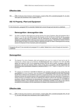 IFRS 15 REVENUE FROM CONTRACTS WITH CUSTOMERS
52 ©
IFRS Foundation
Effective date
…
98E IFRS 15 Revenue from Contracts with Customers, issued in May 2014, amended paragraph 59. An entity
shall apply that amendment when it applies IFRS 15.
IAS 16 Property, Plant and Equipment
In the Introduction, paragraph IN13 is amended. Deleted text is struck through and new text is underlined.
Derecognition: derecognition date
IN13 An entity is required to derecognise the carrying amount of an item of property, plant and equipment that it
disposes of on the date the criteria for the sale of goods in IAS 18 Revenue would be met the recipient
obtains control of that item in accordance with the requirements for determining when a performance
obligation is satisfied in IFRS 15 Revenue from Contracts with Customers. The previous version of IAS 16
did not require an entity to use those criteria to determine the date on which it derecognised the carrying
amount of a disposed-of item of property, plant and equipment.
Paragraphs 69 and 72 are amended and paragraph 81J is added. Deleted text is struck through and new text is
underlined.
Derecognition
…
69 The disposal of an item of property, plant and equipment may occur in a variety of ways (eg by sale, by
entering into a finance lease or by donation). In determining tThe date of disposal of an item, an entity
applies the criteria in IAS 18 for recognising revenue from the sale of goods of property, plant and
equipment is the date the recipient obtains control of that item in accordance with the requirements for
determining when a performance obligation is satisfied in IFRS 15. IAS 17 applies to disposal by a sale and
leaseback.
…
72 The amount of consideration receivable on disposal to be included in the gain or loss arising from the
derecognition of an item of property, plant and equipment is recognised initially at its fair value. If payment
for the item is deferred, the consideration received is recognised initially at the cash price equivalent. The
difference between the nominal amount of the consideration and the cash price equivalent is recognised as
interest revenue in accordance with IAS 18 reflecting the effective yield on the receivable determined in
accordance with the requirements for determining the transaction price in paragraphs 47–72 of IFRS 15.
Subsequent changes to the estimated amount of the consideration included in the gain or loss shall be
accounted for in accordance with the requirements for changes in the transaction price in IFRS 15.
…
Effective date
…
81J IFRS 15 Revenue from Contracts with Customers, issued in May 2014, amended paragraphs 68A, 69 and
72. An entity shall apply those amendments when it applies IFRS 15.
 