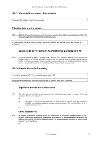INTERNATIONAL FINANCIAL REPORTING STANDARD
©
IFRS Foundation 53
IAS 32 Financial Instruments: Presentation
Paragraph 97Q is added. New text is underlined.
Effective date and transition
…
97Q IFRS 15 Revenue from Contracts with Customers, issued in May 2014, amended paragraph AG21. An
entity shall apply that amendment when it applies IFRS 15.
In the Application Guidance, paragraph AG21 is amended. Deleted text is struck through and new text is
underlined.
Contracts to buy or sell non-financial items (paragraphs 8–10)
…
AG21 Except as required by IFRS 15 Revenue from Contracts with Customers, Aa contract that involves the
receipt or delivery of physical assets does not give rise to a financial asset of one party and a financial
liability of the other party unless any corresponding payment is deferred past the date on which the physical
assets are transferred. Such is the case with the purchase or sale of goods on trade credit.
IAS 34 Interim Financial Reporting
In the rubric, ‘paragraphs 1–54’ is amended to ‘paragraphs 1–55’.
Paragraphs 15B and 16A are amended and paragraph 55 is added. New text is underlined.
Significant events and transactions
…
15B The following is a list of events and transactions for which disclosures would be required if they are
significant: the list is not exhaustive.
(a) …
(b) recognition of a loss from the impairment of financial assets, property, plant and equipment,
intangible assets, assets arising from contracts with customers, or other assets, and the reversal of
such an impairment loss;
(c) …
Other disclosures
16A In addition to disclosing significant events and transactions in accordance with paragraphs 15–15C,
an entity shall include the following information, in the notes to its interim financial statements, if not
disclosed elsewhere in the interim financial report. The information shall normally be reported on a
financial year-to-date basis.
(a) …
 