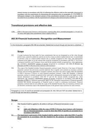 IFRS 15 REVENUE FROM CONTRACTS WITH CUSTOMERS
56 ©
IFRS Foundation
interest revenue in accordance with IAS 18 reflecting the effective yield on the receivable determined in
accordance with the requirements for determining the transaction price in paragraphs 47–72 of IFRS 15.
Subsequent changes to the estimated amount of the consideration included in the gain or loss shall be
accounted for in accordance with the requirements for changes in the transaction price in IFRS 15.
…
Transitional provisions and effective date
…
130K IFRS 15 Revenue from Contracts with Customers, issued in May 2014, amended paragraphs 3, 114 and 116.
An entity shall apply those amendments when it applies IFRS 15.
IAS 39 Financial Instruments: Recognition and Measurement
In the Introduction, paragraphs IN5–IN6 are amended. Deleted text is struck through and new text is underlined.
Scope
IN5 A scope exclusion has been made for loan commitments that are not designated as at fair value through
profit or loss, cannot be settled net, and do not involve a loan at a below-market interest rate. A commitment
to provide a loan at a below-market interest rate is initially recognised at fair value, and subsequently
measured at the higher of (a) the amount that would be recognised in accordance with IAS 37 Provisions,
Contingent Liabilities and Contingent Assets and (b) the amount initially recognised less, when appropriate,
the cumulative amortisation amount of income recognised in accordance with IAS 18 Revenue the
principles of IFRS 15 Revenue from Contracts with Customers.
IN6 The scope of the Standard includes financial guarantee contracts issued. However, if an issuer of financial
guarantee contracts has previously asserted explicitly that it regards such contracts as insurance contracts
and has used accounting applicable to insurance contracts, the issuer may elect to apply either this Standard
or IFRS 4 Insurance Contracts to such financial guarantee contracts. Under this Standard, a financial
guarantee contract is initially recognised at fair value and is subsequently measured at the higher of (a) the
amount determined in accordance with IAS 37 and (b) the amount initially recognised less, when
appropriate, the cumulative amortisation amount of income recognised in accordance with IAS 18 the
principles of IFRS 15. Different requirements apply for the subsequent measurement of financial guarantee
contracts that prevent derecognition of financial assets or result in continuing involvement. Financial
guarantee contracts held are not within the scope of the Standard because they are insurance contracts and
are therefore outside the scope of the Standard because of the general scope exclusion for such contracts.
Paragraphs 2, 9, 43, 47 and 55 are amended and paragraphs 2A, 44A, 55A and 103T are added. Deleted text is
struck through and new text is underlined.
Scope
2 This Standard shall be applied by all entities to all types of financial instruments except:
(a) …
(k) rights and obligations within the scope of IFRS 15 Revenue from Contracts with Customers
that are financial instruments, except for those that IFRS 15 specifies are accounted for in
accordance with IFRS 9.
2A The impairment requirements of this Standard shall be applied to those rights that IFRS 15 specifies
are accounted for in accordance with this Standard for the purposes of recognising impairment
losses.
…
 