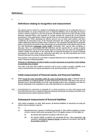 INTERNATIONAL FINANCIAL REPORTING STANDARD
©
IFRS Foundation 57
Definitions
…
9 …
Definitions relating to recognition and measurement
…
The effective interest method is a method of calculating the amortised cost of a financial asset or a
financial liability (or group of financial assets or financial liabilities) and of allocating the interest
income or interest expense over the relevant period. The effective interest rate is the rate that exactly
discounts estimated future cash payments or receipts through the expected life of the financial
instrument or, when appropriate, a shorter period to the net carrying amount of the financial asset or
financial liability. When calculating the effective interest rate, an entity shall estimate cash flows
considering all contractual terms of the financial instrument (for example, prepayment, call and
similar options) but shall not consider future credit losses. The calculation includes all fees and points
paid or received between parties to the contract that are an integral part of the effective interest rate
(see IAS 18 Revenue paragraphs AG8A–AG8B), transaction costs, and all other premiums or
discounts. There is a presumption that the cash flows and the expected life of a group of similar
financial instruments can be estimated reliably. However, in those rare cases when it is not possible to
estimate reliably the cash flows or the expected life of a financial instrument (or group of financial
instruments), the entity shall use the contractual cash flows over the full contractual term of the
financial instrument (or group of financial instruments).
Derecognition is the removal of a previously recognised financial asset or financial liability from an
entity’s statement of financial position.
Dividends are distributions of profits to holders of equity instruments in proportion to their holdings
of a particular class of capital.
Fair value is the price that would be received to sell an asset or paid to transfer a liability in an
orderly transaction between market participants at the measurement date. (See IFRS 13.)
…
Initial measurement of financial assets and financial liabilities
43 When Except for trade receivables within the scope of paragraph 44A, when a financial asset or
financial liability is recognised initially, an entity shall measure it at its fair value plus, in the case of a
financial asset or financial liability not at fair value through profit or loss, transaction costs that are
directly attributable to the acquisition or issue of the financial asset or financial liability.
…
44A Notwithstanding the requirement in paragraph 43, at initial recognition, an entity shall measure trade
receivables that do not have a significant financing component (determined in accordance with IFRS 15) at
their transaction price (which is defined in IFRS 15).
…
Subsequent measurement of financial liabilities
47 After initial recognition, an entity shall measure all financial liabilities at amortised cost using the
effective interest method, except for:
(a) …
(c) financial guarantee contracts as defined in paragraph 9. After initial recognition, an issuer
of such a contract shall (unless paragraph 47(a) or (b) applies) measure it at the higher of:
(i) the amount determined in accordance with IAS 37; and
(ii) the amount initially recognised (see paragraph 43) less, when appropriate, the
cumulative amortisation amount of income recognised in accordance with IAS 18
the principles of IFRS 15.
 