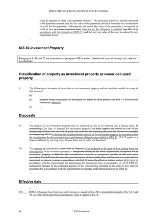 IFRS 15 REVENUE FROM CONTRACTS WITH CUSTOMERS
60 ©
IFRS Foundation
could be required to repay (‘the guarantee amount’). The associated liability is initially measured
at the guarantee amount plus the fair value of the guarantee (which is normally the consideration
received for the guarantee). Subsequently, the initial fair value of the guarantee is recognised in
profit or loss on a time proportion basis when (or as) the obligation is satisfied (see IAS 18 in
accordance with the principles of IFRS 15) and the carrying value of the asset is reduced by any
impairment losses.
…
IAS 40 Investment Property
Paragraphs 9, 67 and 70 are amended and paragraph 85E is added. Deleted text is struck through and new text
is underlined.
Classification of property as investment property or owner-occupied
property
…
9 The following are examples of items that are not investment property and are therefore outside the scope of
this Standard:
(a) …
(b) property being constructed or developed on behalf of third parties (see IAS 11 Construction
Contracts). [deleted]
(c) …
Disposals
…
67 The disposal of an investment property may be achieved by sale or by entering into a finance lease. In
determining tThe date of disposal for investment property, an entity applies the criteria in IAS 18 for
recognising revenue from the sale of goods and considers the related guidance in the illustrative examples
accompanying IAS 18 is the date the recipient obtains control of the investment property in accordance with
the requirements for determining when a performance obligation is satisfied in IFRS 15. IAS 17 applies to a
disposal effected by entering into a finance lease and to a sale and leaseback.
…
70 The amount of consideration receivable on disposal to be included in the gain or loss arising from the
derecognition of an investment property is recognised initially at fair value. In particular, if payment for an
investment property is deferred, the consideration received is recognised initially at the cash price
equivalent. The difference between the nominal amount of the consideration and the cash price equivalent is
recognised as interest revenue in accordance with IAS 18 using the effective interest method determined in
accordance with the requirements for determining the transaction price in paragraphs 47–72 of IFRS 15.
Subsequent changes to the estimated amount of the consideration included in the gain or loss shall be
accounted for in accordance with the requirements for changes in the transaction price in IFRS 15.
…
Effective date
…
85E IFRS 15 Revenue from Contracts with Customers, issued in May 2014, amended paragraphs 3(b), 9, 67 and
70. An entity shall apply those amendments when it applies IFRS 15.
 