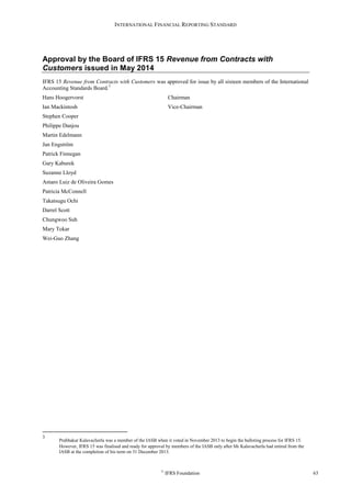 INTERNATIONAL FINANCIAL REPORTING STANDARD
©
IFRS Foundation 63
Approval by the Board of IFRS 15 Revenue from Contracts with
Customers issued in May 2014
IFRS 15 Revenue from Contracts with Customers was approved for issue by all sixteen members of the International
Accounting Standards Board.3
Hans Hoogervorst Chairman
Ian Mackintosh Vice-Chairman
Stephen Cooper
Philippe Danjou
Martin Edelmann
Jan Engström
Patrick Finnegan
Gary Kaburek
Suzanne Lloyd
Amaro Luiz de Oliveira Gomes
Patricia McConnell
Takatsugu Ochi
Darrel Scott
Chungwoo Suh
Mary Tokar
Wei-Guo Zhang
3
Prabhakar Kalavacherla was a member of the IASB when it voted in November 2013 to begin the balloting process for IFRS 15.
However, IFRS 15 was finalised and ready for approval by members of the IASB only after Mr Kalavacherla had retired from the
IASB at the completion of his term on 31 December 2013.
 