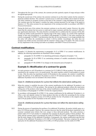 IFRS 15 ILLUSTRATIVE EXAMPLES
8 ©
IFRS Foundation
IE15 Throughout the first year of the contract, the customer provides quarterly reports of usage and pays within
the agreed-upon period.
IE16 During the second year of the contract, the customer continues to use the entity’s patent, but the customer’s
financial condition declines. The customer’s current access to credit and available cash on hand are limited.
The entity continues to recognise revenue on the basis of the customer’s usage throughout the second year.
The customer pays the first quarter’s royalties but makes nominal payments for the usage of the patent in
Quarters 2–4. The entity accounts for any impairment of the existing receivable in accordance with IFRS 9
Financial Instruments.
IE17 During the third year of the contract, the customer continues to use the entity’s patent. However, the entity
learns that the customer has lost access to credit and its major customers and thus the customer’s ability to
pay significantly deteriorates. The entity therefore concludes that it is unlikely that the customer will be able
to make any further royalty payments for ongoing usage of the entity’s patent. As a result of this significant
change in facts and circumstances, in accordance with paragraph 13 of IFRS 15, the entity reassesses the
criteria in paragraph 9 of IFRS 15 and determines that they are not met because it is no longer probable that
the entity will collect the consideration to which it will be entitled. Accordingly, the entity does not
recognise any further revenue associated with the customer’s future usage of its patent. The entity accounts
for any impairment of the existing receivable in accordance with IFRS 9 Financial Instruments.
Contract modifications
IE18 Examples 5–9 illustrate the requirements in paragraphs 18–21 of IFRS 15 on contract modifications. In
addition, the following requirements are illustrated in these examples:
(a) paragraphs 22–30 of IFRS 15 on identifying performance obligations (Examples 7–8);
(b) paragraphs 56–58 of IFRS 15 on constraining estimates of variable consideration (Examples 6
and 8–9); and
(c) paragraphs 87–90 of IFRS 15 on changes in the transaction price (Example 6).
Example 5—Modification of a contract for goods
IE19 An entity promises to sell 120 products to a customer for CU12,000 (CU100 per product). The products are
transferred to the customer over a six-month period. The entity transfers control of each product at a point
in time. After the entity has transferred control of 60 products to the customer, the contract is modified to
require the delivery of an additional 30 products (a total of 150 identical products) to the customer. The
additional 30 products were not included in the initial contract.
Case A—Additional products for a price that reflects the stand-alone selling price
IE20 When the contract is modified, the price of the contract modification for the additional 30 products is an
additional CU2,850 or CU95 per product. The pricing for the additional products reflects the stand-alone
selling price of the products at the time of the contract modification and the additional products are distinct
(in accordance with paragraph 27 of IFRS 15) from the original products.
IE21 In accordance with paragraph 20 of IFRS 15, the contract modification for the additional 30 products is, in
effect, a new and separate contract for future products that does not affect the accounting for the existing
contract. The entity recognises revenue of CU100 per product for the 120 products in the original contract
and CU95 per product for the 30 products in the new contract.
Case B—Additional products for a price that does not reflect the stand-alone selling
price
IE22 During the process of negotiating the purchase of an additional 30 products, the parties initially agree on a
price of CU80 per product. However, the customer discovers that the initial 60 products transferred to the
customer contained minor defects that were unique to those delivered products. The entity promises a
partial credit of CU15 per product to compensate the customer for the poor quality of those products. The
entity and the customer agree to incorporate the credit of CU900 (CU15 credit × 60 products) into the price
that the entity charges for the additional 30 products. Consequently, the contract modification specifies that
the price of the additional 30 products is CU1,500 or CU50 per product. That price comprises the agreed-
upon price for the additional 30 products of CU2,400, or CU80 per product, less the credit of CU900.
 