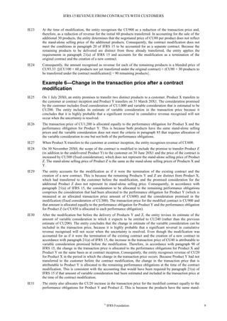IFRS 15 REVENUE FROM CONTRACTS WITH CUSTOMERS
©
IFRS Foundation 9
IE23 At the time of modification, the entity recognises the CU900 as a reduction of the transaction price and,
therefore, as a reduction of revenue for the initial 60 products transferred. In accounting for the sale of the
additional 30 products, the entity determines that the negotiated price of CU80 per product does not reflect
the stand-alone selling price of the additional products. Consequently, the contract modification does not
meet the conditions in paragraph 20 of IFRS 15 to be accounted for as a separate contract. Because the
remaining products to be delivered are distinct from those already transferred, the entity applies the
requirements in paragraph 21(a) of IFRS 15 and accounts for the modification as a termination of the
original contract and the creation of a new contract.
IE24 Consequently, the amount recognised as revenue for each of the remaining products is a blended price of
CU93.33 {[(CU100 × 60 products not yet transferred under the original contract) + (CU80 × 30 products to
be transferred under the contract modification)] ÷ 90 remaining products}.
Example 6—Change in the transaction price after a contract
modification
IE25 On 1 July 20X0, an entity promises to transfer two distinct products to a customer. Product X transfers to
the customer at contract inception and Product Y transfers on 31 March 20X1. The consideration promised
by the customer includes fixed consideration of CU1,000 and variable consideration that is estimated to be
CU200. The entity includes its estimate of variable consideration in the transaction price because it
concludes that it is highly probable that a significant reversal in cumulative revenue recognised will not
occur when the uncertainty is resolved.
IE26 The transaction price of CU1,200 is allocated equally to the performance obligation for Product X and the
performance obligation for Product Y. This is because both products have the same stand-alone selling
prices and the variable consideration does not meet the criteria in paragraph 85 that requires allocation of
the variable consideration to one but not both of the performance obligations.
IE27 When Product X transfers to the customer at contract inception, the entity recognises revenue of CU600.
IE28 On 30 November 20X0, the scope of the contract is modified to include the promise to transfer Product Z
(in addition to the undelivered Product Y) to the customer on 30 June 20X1 and the price of the contract is
increased by CU300 (fixed consideration), which does not represent the stand-alone selling price of Product
Z. The stand-alone selling price of Product Z is the same as the stand-alone selling prices of Products X and
Y.
IE29 The entity accounts for the modification as if it were the termination of the existing contract and the
creation of a new contract. This is because the remaining Products Y and Z are distinct from Product X,
which had transferred to the customer before the modification, and the promised consideration for the
additional Product Z does not represent its stand-alone selling price. Consequently, in accordance with
paragraph 21(a) of IFRS 15, the consideration to be allocated to the remaining performance obligations
comprises the consideration that had been allocated to the performance obligation for Product Y (which is
measured at an allocated transaction price amount of CU600) and the consideration promised in the
modification (fixed consideration of CU300). The transaction price for the modified contract is CU900 and
that amount is allocated equally to the performance obligation for Product Y and the performance obligation
for Product Z (ie CU450 is allocated to each performance obligation).
IE30 After the modification but before the delivery of Products Y and Z, the entity revises its estimate of the
amount of variable consideration to which it expects to be entitled to CU240 (rather than the previous
estimate of CU200). The entity concludes that the change in estimate of the variable consideration can be
included in the transaction price, because it is highly probable that a significant reversal in cumulative
revenue recognised will not occur when the uncertainty is resolved. Even though the modification was
accounted for as if it were the termination of the existing contract and the creation of a new contract in
accordance with paragraph 21(a) of IFRS 15, the increase in the transaction price of CU40 is attributable to
variable consideration promised before the modification. Therefore, in accordance with paragraph 90 of
IFRS 15, the change in the transaction price is allocated to the performance obligations for Product X and
Product Y on the same basis as at contract inception. Consequently, the entity recognises revenue of CU20
for Product X in the period in which the change in the transaction price occurs. Because Product Y had not
transferred to the customer before the contract modification, the change in the transaction price that is
attributable to Product Y is allocated to the remaining performance obligations at the time of the contract
modification. This is consistent with the accounting that would have been required by paragraph 21(a) of
IFRS 15 if that amount of variable consideration had been estimated and included in the transaction price at
the time of the contract modification.
IE31 The entity also allocates the CU20 increase in the transaction price for the modified contract equally to the
performance obligations for Product Y and Product Z. This is because the products have the same stand-
 