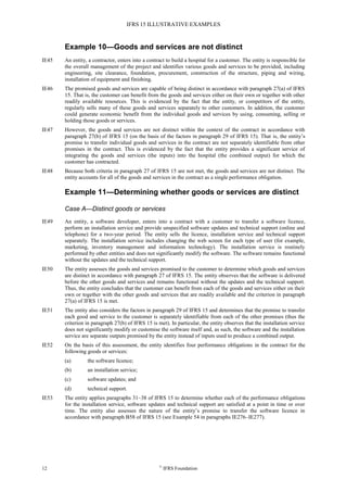 IFRS 15 ILLUSTRATIVE EXAMPLES
12 ©
IFRS Foundation
Example 10—Goods and services are not distinct
IE45 An entity, a contractor, enters into a contract to build a hospital for a customer. The entity is responsible for
the overall management of the project and identifies various goods and services to be provided, including
engineering, site clearance, foundation, procurement, construction of the structure, piping and wiring,
installation of equipment and finishing.
IE46 The promised goods and services are capable of being distinct in accordance with paragraph 27(a) of IFRS
15. That is, the customer can benefit from the goods and services either on their own or together with other
readily available resources. This is evidenced by the fact that the entity, or competitors of the entity,
regularly sells many of these goods and services separately to other customers. In addition, the customer
could generate economic benefit from the individual goods and services by using, consuming, selling or
holding those goods or services.
IE47 However, the goods and services are not distinct within the context of the contract in accordance with
paragraph 27(b) of IFRS 15 (on the basis of the factors in paragraph 29 of IFRS 15). That is, the entity’s
promise to transfer individual goods and services in the contract are not separately identifiable from other
promises in the contract. This is evidenced by the fact that the entity provides a significant service of
integrating the goods and services (the inputs) into the hospital (the combined output) for which the
customer has contracted.
IE48 Because both criteria in paragraph 27 of IFRS 15 are not met, the goods and services are not distinct. The
entity accounts for all of the goods and services in the contract as a single performance obligation.
Example 11—Determining whether goods or services are distinct
Case A—Distinct goods or services
IE49 An entity, a software developer, enters into a contract with a customer to transfer a software licence,
perform an installation service and provide unspecified software updates and technical support (online and
telephone) for a two-year period. The entity sells the licence, installation service and technical support
separately. The installation service includes changing the web screen for each type of user (for example,
marketing, inventory management and information technology). The installation service is routinely
performed by other entities and does not significantly modify the software. The software remains functional
without the updates and the technical support.
IE50 The entity assesses the goods and services promised to the customer to determine which goods and services
are distinct in accordance with paragraph 27 of IFRS 15. The entity observes that the software is delivered
before the other goods and services and remains functional without the updates and the technical support.
Thus, the entity concludes that the customer can benefit from each of the goods and services either on their
own or together with the other goods and services that are readily available and the criterion in paragraph
27(a) of IFRS 15 is met.
IE51 The entity also considers the factors in paragraph 29 of IFRS 15 and determines that the promise to transfer
each good and service to the customer is separately identifiable from each of the other promises (thus the
criterion in paragraph 27(b) of IFRS 15 is met). In particular, the entity observes that the installation service
does not significantly modify or customise the software itself and, as such, the software and the installation
service are separate outputs promised by the entity instead of inputs used to produce a combined output.
IE52 On the basis of this assessment, the entity identifies four performance obligations in the contract for the
following goods or services:
(a) the software licence;
(b) an installation service;
(c) software updates; and
(d) technical support.
IE53 The entity applies paragraphs 31–38 of IFRS 15 to determine whether each of the performance obligations
for the installation service, software updates and technical support are satisfied at a point in time or over
time. The entity also assesses the nature of the entity’s promise to transfer the software licence in
accordance with paragraph B58 of IFRS 15 (see Example 54 in paragraphs IE276–IE277).
 