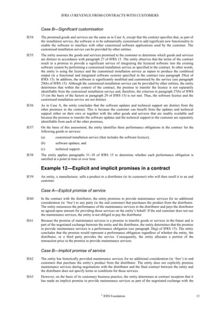 IFRS 15 REVENUE FROM CONTRACTS WITH CUSTOMERS
©
IFRS Foundation 13
Case B—Significant customisation
IE54 The promised goods and services are the same as in Case A, except that the contract specifies that, as part of
the installation service, the software is to be substantially customised to add significant new functionality to
enable the software to interface with other customised software applications used by the customer. The
customised installation service can be provided by other entities.
IE55 The entity assesses the goods and services promised to the customer to determine which goods and services
are distinct in accordance with paragraph 27 of IFRS 15. The entity observes that the terms of the contract
result in a promise to provide a significant service of integrating the licenced software into the existing
software system by performing a customised installation service as specified in the contract. In other words,
the entity is using the licence and the customised installation service as inputs to produce the combined
output (ie a functional and integrated software system) specified in the contract (see paragraph 29(a) of
IFRS 15). In addition, the software is significantly modified and customised by the service (see paragraph
29(b) of IFRS 15). Although the customised installation service can be provided by other entities, the entity
determines that within the context of the contract, the promise to transfer the licence is not separately
identifiable from the customised installation service and, therefore, the criterion in paragraph 27(b) of IFRS
15 (on the basis of the factors in paragraph 29 of IFRS 15) is not met. Thus, the software licence and the
customised installation service are not distinct.
IE56 As in Case A, the entity concludes that the software updates and technical support are distinct from the
other promises in the contract. This is because the customer can benefit from the updates and technical
support either on their own or together with the other goods and services that are readily available and
because the promise to transfer the software updates and the technical support to the customer are separately
identifiable from each of the other promises.
IE57 On the basis of this assessment, the entity identifies three performance obligations in the contract for the
following goods or services:
(a) customised installation service (that includes the software licence);
(b) software updates; and
(c) technical support.
IE58 The entity applies paragraphs 31–38 of IFRS 15 to determine whether each performance obligation is
satisfied at a point in time or over time.
Example 12—Explicit and implicit promises in a contract
IE59 An entity, a manufacturer, sells a product to a distributor (ie its customer) who will then resell it to an end
customer.
Case A—Explicit promise of service
IE60 In the contract with the distributor, the entity promises to provide maintenance services for no additional
consideration (ie ‘free’) to any party (ie the end customer) that purchases the product from the distributor.
The entity outsources the performance of the maintenance services to the distributor and pays the distributor
an agreed-upon amount for providing those services on the entity’s behalf. If the end customer does not use
the maintenance services, the entity is not obliged to pay the distributor.
IE61 Because the promise of maintenance services is a promise to transfer goods or services in the future and is
part of the negotiated exchange between the entity and the distributor, the entity determines that the promise
to provide maintenance services is a performance obligation (see paragraph 26(g) of IFRS 15). The entity
concludes that the promise would represent a performance obligation regardless of whether the entity, the
distributor, or a third party provides the service. Consequently, the entity allocates a portion of the
transaction price to the promise to provide maintenance services.
Case B—Implicit promise of service
IE62 The entity has historically provided maintenance services for no additional consideration (ie ‘free’) to end
customers that purchase the entity’s product from the distributor. The entity does not explicitly promise
maintenance services during negotiations with the distributor and the final contract between the entity and
the distributor does not specify terms or conditions for those services.
IE63 However, on the basis of its customary business practice, the entity determines at contract inception that it
has made an implicit promise to provide maintenance services as part of the negotiated exchange with the
 