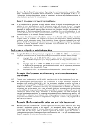 IFRS 15 ILLUSTRATIVE EXAMPLES
14 ©
IFRS Foundation
distributor. That is, the entity’s past practices of providing these services create valid expectations of the
entity’s customers (ie the distributor and end customers) in accordance with paragraph 24 of IFRS 15.
Consequently, the entity identifies the promise of maintenance services as a performance obligation to
which it allocates a portion of the transaction price.
Case C—Services are not a performance obligation
IE64 In the contract with the distributor, the entity does not promise to provide any maintenance services. In
addition, the entity typically does not provide maintenance services and, therefore, the entity’s customary
business practices, published policies and specific statements at the time of entering into the contract have
not created an implicit promise to provide goods or services to its customers. The entity transfers control of
the product to the distributor and, therefore, the contract is completed. However, before the sale to the end
customer, the entity makes an offer to provide maintenance services to any party that purchases the product
from the distributor for no additional promised consideration.
IE65 The promise of maintenance is not included in the contract between the entity and the distributor at contract
inception. That is, in accordance with paragraph 24 of IFRS 15, the entity does not explicitly or implicitly
promise to provide maintenance services to the distributor or the end customers. Consequently, the entity
does not identify the promise to provide maintenance services as a performance obligation. Instead, the
obligation to provide maintenance services is accounted for in accordance with IAS 37 Provisions,
Contingent Liabilities and Contingent Assets.
Performance obligations satisfied over time
IE66 Examples 13–17 illustrate the requirements in paragraphs 35–37 and B2–B13 of IFRS 15 on performance
obligations satisfied over time. In addition, the following requirements are illustrated in these examples:
(a) paragraphs 35(a) and B3–B4 of IFRS 15 on when a customer simultaneously receives and
consumes the benefits provided by the entity’s performance as the entity performs (Examples 13–
14);
(b) paragraphs 35(c), 36–37 and B6–B13 of IFRS 15 on an entity’s performance that does not create
an asset with an alternative use and an entity’s enforceable right to payment for performance
completed to date (Examples 14–17); and
(c) paragraph 38 of IFRS 15 on performance obligations satisfied at a point in time (Example 17).
Example 13—Customer simultaneously receives and consumes
the benefits
IE67 An entity enters into a contract to provide monthly payroll processing services to a customer for one year.
IE68 The promised payroll processing services are accounted for as a single performance obligation in
accordance with paragraph 22(b) of IFRS 15. The performance obligation is satisfied over time in
accordance with paragraph 35(a) of IFRS 15 because the customer simultaneously receives and consumes
the benefits of the entity’s performance in processing each payroll transaction as and when each transaction
is processed. The fact that another entity would not need to re-perform payroll processing services for the
service that the entity has provided to date also demonstrates that the customer simultaneously receives and
consumes the benefits of the entity’s performance as the entity performs. (The entity disregards any
practical limitations on transferring the remaining performance obligation, including setup activities that
would need to be undertaken by another entity.) The entity recognises revenue over time by measuring its
progress towards complete satisfaction of that performance obligation in accordance with paragraphs 39–45
and B14–B19 of IFRS 15.
Example 14—Assessing alternative use and right to payment
IE69 An entity enters into a contract with a customer to provide a consulting service that results in the entity
providing a professional opinion to the customer. The professional opinion relates to facts and
circumstances that are specific to the customer. If the customer were to terminate the consulting contract for
reasons other than the entity’s failure to perform as promised, the contract requires the customer to
compensate the entity for its costs incurred plus a 15 per cent margin. The 15 per cent margin approximates
the profit margin that the entity earns from similar contracts.
 