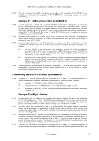 IFRS 15 REVENUE FROM CONTRACTS WITH CUSTOMERS
©
IFRS Foundation 19
IE104 The entity estimates the variable consideration in accordance with paragraphs 50–54 of IFRS 15 and
considers the requirements in paragraphs 56–58 of IFRS 15 on constraining estimates of variable
consideration.
Example 21—Estimating variable consideration
IE105 An entity enters into a contract with a customer to build a customised asset. The promise to transfer the
asset is a performance obligation that is satisfied over time. The promised consideration is CU2.5 million,
but that amount will be reduced or increased depending on the timing of completion of the asset.
Specifically, for each day after 31 March 20X7 that the asset is incomplete, the promised consideration is
reduced by CU10,000. For each day before 31 March 20X7 that the asset is complete, the promised
consideration increases by CU10,000.
IE106 In addition, upon completion of the asset, a third party will inspect the asset and assign a rating based on
metrics that are defined in the contract. If the asset receives a specified rating, the entity will be entitled to
an incentive bonus of CU150,000.
IE107 In determining the transaction price, the entity prepares a separate estimate for each element of variable
consideration to which the entity will be entitled using the estimation methods described in paragraph 53 of
IFRS 15:
(a) the entity decides to use the expected value method to estimate the variable consideration
associated with the daily penalty or incentive (ie CU2.5 million, plus or minus CU10,000 per
day). This is because it is the method that the entity expects to better predict the amount of
consideration to which it will be entitled.
(b) the entity decides to use the most likely amount to estimate the variable consideration associated
with the incentive bonus. This is because there are only two possible outcomes (CU150,000 or
CU0) and it is the method that the entity expects to better predict the amount of consideration to
which it will be entitled.
IE108 The entity considers the requirements in paragraphs 56–58 of IFRS 15 on constraining estimates of variable
consideration to determine whether the entity should include some or all of its estimate of variable
consideration in the transaction price.
Constraining estimates of variable consideration
IE109 Examples 22–25 illustrate the requirements in paragraphs 56–58 of IFRS 15 on constraining estimates of
variable consideration. In addition, the following requirements are illustrated in these examples:
(a) paragraph 55 of IFRS 15 on refund liabilities (Example 22);
(b) paragraphs B20–B27 of IFRS 15 on sales with a right of return (Example 22); and
(c) paragraphs 84–86 of IFRS 15 on allocating variable consideration to performance obligations
(Example 25).
Example 22—Right of return
IE110 An entity enters into 100 contracts with customers. Each contract includes the sale of one product for
CU100 (100 total products × CU100 = CU10,000 total consideration). Cash is received when control of a
product transfers. The entity’s customary business practice is to allow a customer to return any unused
product within 30 days and receive a full refund. The entity’s cost of each product is CU60.
IE111 The entity applies the requirements in IFRS 15 to the portfolio of 100 contracts because it reasonably
expects that, in accordance with paragraph 4, the effects on the financial statements from applying these
requirements to the portfolio would not differ materially from applying the requirements to the individual
contracts within the portfolio.
IE112 Because the contract allows a customer to return the products, the consideration received from the customer
is variable. To estimate the variable consideration to which the entity will be entitled, the entity decides to
use the expected value method (see paragraph 53(a) of IFRS 15) because it is the method that the entity
expects to better predict the amount of consideration to which it will be entitled. Using the expected value
method, the entity estimates that 97 products will not be returned.
IE113 The entity also considers the requirements in paragraphs 56–58 of IFRS 15 on constraining estimates of
variable consideration to determine whether the estimated amount of variable consideration of CU9,700
 