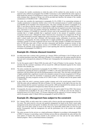 IFRS 15 REVENUE FROM CONTRACTS WITH CUSTOMERS
©
IFRS Foundation 21
IE122 To estimate the variable consideration to which the entity will be entitled, the entity decides to use the
expected value method (see paragraph 53(a) of IFRS 15) because it is the method that the entity expects to
better predict the amount of consideration to which it will be entitled. Using the expected value method, the
entity estimates that a discount of 40 per cent will be provided and, therefore, the estimate of the variable
consideration is CU60,000 (CU60 × 1,000 products).
IE123 The entity also considers the requirements in paragraphs 56–58 of IFRS 15 on constraining estimates of
variable consideration to determine whether some or all of the estimated amount of variable consideration
of CU60,000 can be included in the transaction price. The entity considers the factors in paragraph 57 of
IFRS 15 and observes that the amount of consideration is highly susceptible to factors outside the entity’s
influence (ie risk of obsolescence) and it is likely that the entity may be required to provide a broad range of
price concessions to move the products through the distribution chain. Consequently, the entity cannot
include its estimate of CU60,000 (ie a discount of 40 per cent) in the transaction price because it cannot
conclude that it is highly probable that a significant reversal in the amount of cumulative revenue
recognised will not occur. Although the entity’s historical price concessions have ranged from 20–60 per
cent, market information currently suggests that a price concession of 15–50 per cent will be necessary. The
entity’s actual results have been consistent with then-current market information in previous, similar
transactions. Consequently, the entity concludes that it is highly probable that a significant reversal in the
cumulative amount of revenue recognised will not occur if the entity includes CU50,000 in the transaction
price (CU100 sales price and a 50 per cent price concession) and therefore, recognises revenue at that
amount. Therefore, the entity recognises revenue of CU50,000 when the products are transferred and
reassesses the estimates of the transaction price at each reporting date until the uncertainty is resolved in
accordance with paragraph 59 of IFRS 15.
Example 24—Volume discount incentive
IE124 An entity enters into a contract with a customer on 1 January 20X8 to sell Product A for CU100 per unit. If
the customer purchases more than 1,000 units of Product A in a calendar year, the contract specifies that the
price per unit is retrospectively reduced to CU90 per unit. Consequently, the consideration in the contract is
variable.
IE125 For the first quarter ended 31 March 20X8, the entity sells 75 units of Product A to the customer. The entity
estimates that the customer’s purchases will not exceed the 1,000-unit threshold required for the volume
discount in the calendar year.
IE126 The entity considers the requirements in paragraphs 56–58 of IFRS 15 on constraining estimates of variable
consideration, including the factors in paragraph 57 of IFRS 15. The entity determines that it has significant
experience with this product and with the purchasing pattern of the entity. Thus, the entity concludes that it
is highly probable that a significant reversal in the cumulative amount of revenue recognised (ie CU100 per
unit) will not occur when the uncertainty is resolved (ie when the total amount of purchases is known).
Consequently, the entity recognises revenue of CU7,500 (75 units × CU100 per unit) for the quarter ended
31 March 20X8.
IE127 In May 20X8, the entity’s customer acquires another company and in the second quarter ended 30 June
20X8 the entity sells an additional 500 units of Product A to the customer. In the light of the new fact, the
entity estimates that the customer’s purchases will exceed the 1,000-unit threshold for the calendar year and
therefore it will be required to retrospectively reduce the price per unit to CU90.
IE128 Consequently, the entity recognises revenue of CU44,250 for the quarter ended 30 June 20X8. That amount
is calculated from CU45,000 for the sale of 500 units (500 units × CU90 per unit) less the change in
transaction price of CU750 (75 units × CU10 price reduction) for the reduction of revenue relating to units
sold for the quarter ended 31 March 20X8 (see paragraphs 87 and 88 of IFRS 15).
Example 25—Management fees subject to the constraint
IE129 On 1 January 20X8, an entity enters into a contract with a client to provide asset management services for
five years. The entity receives a two per cent quarterly management fee based on the client’s assets under
management at the end of each quarter. In addition, the entity receives a performance-based incentive fee of
20 per cent of the fund’s return in excess of the return of an observable market index over the five-year
period. Consequently, both the management fee and the performance fee in the contract are variable
consideration.
IE130 The entity accounts for the services as a single performance obligation in accordance with paragraph 22(b)
of IFRS 15, because it is providing a series of distinct services that are substantially the same and have the
same pattern of transfer (the services transfer to the customer over time and use the same method to
measure progress—that is, a time-based measure of progress).
 