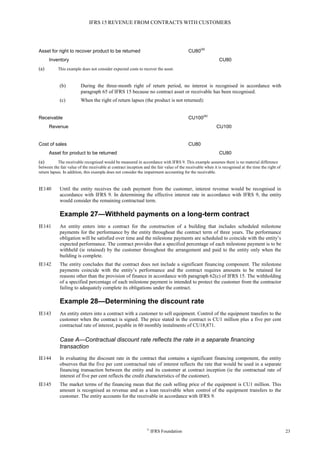 IFRS 15 REVENUE FROM CONTRACTS WITH CUSTOMERS
©
IFRS Foundation 23
Asset for right to recover product to be returned CU80
(a)
Inventory CU80
(a) This example does not consider expected costs to recover the asset.
(b) During the three-month right of return period, no interest is recognised in accordance with
paragraph 65 of IFRS 15 because no contract asset or receivable has been recognised.
(c) When the right of return lapses (the product is not returned):
Receivable CU100
(a)
Revenue CU100
Cost of sales CU80
Asset for product to be returned CU80
(a) The receivable recognised would be measured in accordance with IFRS 9. This example assumes there is no material difference
between the fair value of the receivable at contract inception and the fair value of the receivable when it is recognised at the time the right of
return lapses. In addition, this example does not consider the impairment accounting for the receivable.
IE140 Until the entity receives the cash payment from the customer, interest revenue would be recognised in
accordance with IFRS 9. In determining the effective interest rate in accordance with IFRS 9, the entity
would consider the remaining contractual term.
Example 27—Withheld payments on a long-term contract
IE141 An entity enters into a contract for the construction of a building that includes scheduled milestone
payments for the performance by the entity throughout the contract term of three years. The performance
obligation will be satisfied over time and the milestone payments are scheduled to coincide with the entity’s
expected performance. The contract provides that a specified percentage of each milestone payment is to be
withheld (ie retained) by the customer throughout the arrangement and paid to the entity only when the
building is complete.
IE142 The entity concludes that the contract does not include a significant financing component. The milestone
payments coincide with the entity’s performance and the contract requires amounts to be retained for
reasons other than the provision of finance in accordance with paragraph 62(c) of IFRS 15. The withholding
of a specified percentage of each milestone payment is intended to protect the customer from the contractor
failing to adequately complete its obligations under the contract.
Example 28—Determining the discount rate
IE143 An entity enters into a contract with a customer to sell equipment. Control of the equipment transfers to the
customer when the contract is signed. The price stated in the contract is CU1 million plus a five per cent
contractual rate of interest, payable in 60 monthly instalments of CU18,871.
Case A—Contractual discount rate reflects the rate in a separate financing
transaction
IE144 In evaluating the discount rate in the contract that contains a significant financing component, the entity
observes that the five per cent contractual rate of interest reflects the rate that would be used in a separate
financing transaction between the entity and its customer at contract inception (ie the contractual rate of
interest of five per cent reflects the credit characteristics of the customer).
IE145 The market terms of the financing mean that the cash selling price of the equipment is CU1 million. This
amount is recognised as revenue and as a loan receivable when control of the equipment transfers to the
customer. The entity accounts for the receivable in accordance with IFRS 9.
 