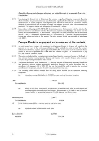 IFRS 15 ILLUSTRATIVE EXAMPLES
24 ©
IFRS Foundation
Case B—Contractual discount rate does not reflect the rate in a separate financing
transaction
IE146 In evaluating the discount rate in the contract that contains a significant financing component, the entity
observes that the five per cent contractual rate of interest is significantly lower than the 12 per cent interest
rate that would be used in a separate financing transaction between the entity and its customer at contract
inception (ie the contractual rate of interest of five per cent does not reflect the credit characteristics of the
customer). This suggests that the cash selling price is less than CU1 million.
IE147 In accordance with paragraph 64 of IFRS 15, the entity determines the transaction price by adjusting the
promised amount of consideration to reflect the contractual payments using the 12 per cent interest rate that
reflects the credit characteristics of the customer. Consequently, the entity determines that the transaction
price is CU848,357 (60 monthly payments of CU18,871 discounted at 12 per cent). The entity recognises
revenue and a loan receivable for that amount. The entity accounts for the loan receivable in accordance
with IFRS 9.
Example 29—Advance payment and assessment of discount rate
IE148 An entity enters into a contract with a customer to sell an asset. Control of the asset will transfer to the
customer in two years (ie the performance obligation will be satisfied at a point in time). The contract
includes two alternative payment options: payment of CU5,000 in two years when the customer obtains
control of the asset or payment of CU4,000 when the contract is signed. The customer elects to pay
CU4,000 when the contract is signed.
IE149 The entity concludes that the contract contains a significant financing component because of the length of
time between when the customer pays for the asset and when the entity transfers the asset to the customer,
as well as the prevailing interest rates in the market.
IE150 The interest rate implicit in the transaction is 11.8 per cent, which is the interest rate necessary to make the
two alternative payment options economically equivalent. However, the entity determines that, in
accordance with paragraph 64 of IFRS 15, the rate that should be used in adjusting the promised
consideration is six per cent, which is the entity’s incremental borrowing rate.
IE151 The following journal entries illustrate how the entity would account for the significant financing
component:
(a) recognise a contract liability for the CU4,000 payment received at contract inception:
Cash CU4,000
Contract liability CU4,000
(b) during the two years from contract inception until the transfer of the asset, the entity adjusts the
promised amount of consideration (in accordance with paragraph 65 of IFRS 15) and accretes the
contract liability by recognising interest on CU4,000 at six per cent for two years:
Interest expense CU494
(a)
Contract liability CU494
(a) CU494 = CU4,000 contract liability × (6 per cent interest per year for two years).
(b) recognise revenue for the transfer of the asset:
Contract liability CU4,494
Revenue CU4,494
 