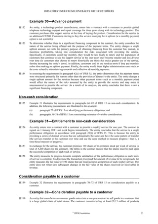 IFRS 15 REVENUE FROM CONTRACTS WITH CUSTOMERS
©
IFRS Foundation 25
Example 30—Advance payment
IE152 An entity, a technology product manufacturer, enters into a contract with a customer to provide global
telephone technology support and repair coverage for three years along with its technology product. The
customer purchases this support service at the time of buying the product. Consideration for the service is
an additional CU300. Customers electing to buy this service must pay for it upfront (ie a monthly payment
option is not available).
IE153 To determine whether there is a significant financing component in the contract, the entity considers the
nature of the service being offered and the purpose of the payment terms. The entity charges a single
upfront amount, not with the primary purpose of obtaining financing from the customer but, instead, to
maximise profitability, taking into consideration the risks associated with providing the service.
Specifically, if customers could pay monthly, they would be less likely to renew and the population of
customers that continue to use the support service in the later years may become smaller and less diverse
over time (ie customers that choose to renew historically are those that make greater use of the service,
thereby increasing the entity’s costs). In addition, customers tend to use services more if they pay monthly
rather than making an upfront payment. Finally, the entity would incur higher administration costs such as
the costs related to administering renewals and collection of monthly payments.
IE154 In assessing the requirements in paragraph 62(c) of IFRS 15, the entity determines that the payment terms
were structured primarily for reasons other than the provision of finance to the entity. The entity charges a
single upfront amount for the services because other payment terms (such as a monthly payment plan)
would affect the nature of the risks assumed by the entity to provide the service and may make it
uneconomical to provide the service. As a result of its analysis, the entity concludes that there is not a
significant financing component.
Non-cash consideration
IE155 Example 31 illustrates the requirements in paragraphs 66–69 of IFRS 15 on non-cash consideration. In
addition, the following requirements are illustrated in this example:
(a) paragraph 22 of IFRS 15 on identifying performance obligations; and
(b) paragraphs 56–58 of IFRS 15 on constraining estimates of variable consideration.
Example 31—Entitlement to non-cash consideration
IE156 An entity enters into a contract with a customer to provide a weekly service for one year. The contract is
signed on 1 January 20X1 and work begins immediately. The entity concludes that the service is a single
performance obligation in accordance with paragraph 22(b) of IFRS 15. This is because the entity is
providing a series of distinct services that are substantially the same and have the same pattern of transfer
(the services transfer to the customer over time and use the same method to measure progress—that is, a
time-based measure of progress).
IE157 In exchange for the service, the customer promises 100 shares of its common stock per week of service (a
total of 5,200 shares for the contract). The terms in the contract require that the shares must be paid upon
the successful completion of each week of service.
IE158 The entity measures its progress towards complete satisfaction of the performance obligation as each week
of service is complete. To determine the transaction price (and the amount of revenue to be recognised), the
entity measures the fair value of 100 shares that are received upon completion of each weekly service. The
entity does not reflect any subsequent changes in the fair value of the shares received (or receivable) in
revenue.
Consideration payable to a customer
IE159 Example 32 illustrates the requirements in paragraphs 70–72 of IFRS 15 on consideration payable to a
customer.
Example 32—Consideration payable to a customer
IE160 An entity that manufactures consumer goods enters into a one-year contract to sell goods to a customer that
is a large global chain of retail stores. The customer commits to buy at least CU15 million of products
 