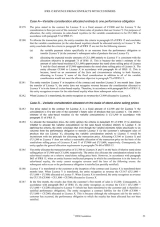 IFRS 15 REVENUE FROM CONTRACTS WITH CUSTOMERS
©
IFRS Foundation 29
Case A—Variable consideration allocated entirely to one performance obligation
IE179 The price stated in the contract for Licence X is a fixed amount of CU800 and for Licence Y the
consideration is three per cent of the customer’s future sales of products that use Licence Y. For purposes of
allocation, the entity estimates its sales-based royalties (ie the variable consideration) to be CU1,000, in
accordance with paragraph 53 of IFRS 15.
IE180 To allocate the transaction price, the entity considers the criteria in paragraph 85 of IFRS 15 and concludes
that the variable consideration (ie the sales-based royalties) should be allocated entirely to Licence Y. The
entity concludes that the criteria in paragraph 85 of IFRS 15 are met for the following reasons:
(a) the variable payment relates specifically to an outcome from the performance obligation to
transfer Licence Y (ie the customer’s subsequent sales of products that use Licence Y).
(b) allocating the expected royalty amounts of CU1,000 entirely to Licence Y is consistent with the
allocation objective in paragraph 73 of IFRS 15. This is because the entity’s estimate of the
amount of sales-based royalties (CU1,000) approximates the stand-alone selling price of Licence
Y and the fixed amount of CU800 approximates the stand-alone selling price of Licence X. The
entity allocates CU800 to Licence X in accordance with paragraph 86 of IFRS 15. This is
because, based on an assessment of the facts and circumstances relating to both licences,
allocating to Licence Y some of the fixed consideration in addition to all of the variable
consideration would not meet the allocation objective in paragraph 73 of IFRS 15.
IE181 The entity transfers Licence Y at inception of the contract and transfers Licence X one month later. Upon
the transfer of Licence Y, the entity does not recognise revenue because the consideration allocated to
Licence Y is in the form of a sales-based royalty. Therefore, in accordance with paragraph B63 of IFRS 15,
the entity recognises revenue for the sales-based royalty when those subsequent sales occur.
IE182 When Licence X is transferred, the entity recognises as revenue the CU800 allocated to Licence X.
Case B—Variable consideration allocated on the basis of stand-alone selling prices
IE183 The price stated in the contract for Licence X is a fixed amount of CU300 and for Licence Y the
consideration is five per cent of the customer’s future sales of products that use Licence Y. The entity’s
estimate of the sales-based royalties (ie the variable consideration) is CU1,500 in accordance with
paragraph 53 of IFRS 15.
IE184 To allocate the transaction price, the entity applies the criteria in paragraph 85 of IFRS 15 to determine
whether to allocate the variable consideration (ie the sales-based royalties) entirely to Licence Y. In
applying the criteria, the entity concludes that even though the variable payments relate specifically to an
outcome from the performance obligation to transfer Licence Y (ie the customer’s subsequent sales of
products that use Licence Y), allocating the variable consideration entirely to Licence Y would be
inconsistent with the principle for allocating the transaction price. Allocating CU300 to Licence X and
CU1,500 to Licence Y does not reflect a reasonable allocation of the transaction price on the basis of the
stand-alone selling prices of Licences X and Y of CU800 and CU1,000, respectively. Consequently, the
entity applies the general allocation requirements in paragraphs 76–80 of IFRS 15.
IE185 The entity allocates the transaction price of CU300 to Licences X and Y on the basis of relative stand-alone
selling prices of CU800 and CU1,000, respectively. The entity also allocates the consideration related to the
sales-based royalty on a relative stand-alone selling price basis. However, in accordance with paragraph
B63 of IFRS 15, when an entity licenses intellectual property in which the consideration is in the form of a
sales-based royalty, the entity cannot recognise revenue until the later of the following events: the
subsequent sales occur or the performance obligation is satisfied (or partially satisfied).
IE186 Licence Y is transferred to the customer at the inception of the contract and Licence X is transferred three
months later. When Licence Y is transferred, the entity recognises as revenue the CU167 (CU1,000 ÷
CU1,800 × CU300) allocated to Licence Y. When Licence X is transferred, the entity recognises as revenue
the CU133 (CU800 ÷ CU1,800 × CU300) allocated to Licence X.
IE187 In the first month, the royalty due from the customer’s first month of sales is CU200. Consequently, in
accordance with paragraph B63 of IFRS 15, the entity recognises as revenue the CU111 (CU1,000 ÷
CU1,800 × CU200) allocated to Licence Y (which has been transferred to the customer and is therefore a
satisfied performance obligation). The entity recognises a contract liability for the CU89 (CU800 ÷
CU1,800 × CU200) allocated to Licence X. This is because although the subsequent sale by the entity’s
customer has occurred, the performance obligation to which the royalty has been allocated has not been
satisfied.
 