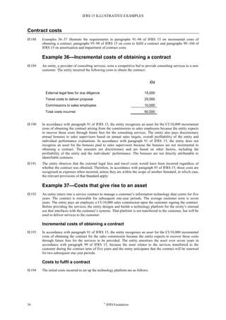 IFRS 15 ILLUSTRATIVE EXAMPLES
30 ©
IFRS Foundation
Contract costs
IE188 Examples 36–37 illustrate the requirements in paragraphs 91–94 of IFRS 15 on incremental costs of
obtaining a contract, paragraphs 95–98 of IFRS 15 on costs to fulfil a contract and paragraphs 99–104 of
IFRS 15 on amortisation and impairment of contract costs.
Example 36—Incremental costs of obtaining a contract
IE189 An entity, a provider of consulting services, wins a competitive bid to provide consulting services to a new
customer. The entity incurred the following costs to obtain the contract:
CU
External legal fees for due diligence 15,000
Travel costs to deliver proposal 25,000
Commissions to sales employees 10,000
Total costs incurred 50,000
IE190 In accordance with paragraph 91 of IFRS 15, the entity recognises an asset for the CU10,000 incremental
costs of obtaining the contract arising from the commissions to sales employees because the entity expects
to recover those costs through future fees for the consulting services. The entity also pays discretionary
annual bonuses to sales supervisors based on annual sales targets, overall profitability of the entity and
individual performance evaluations. In accordance with paragraph 91 of IFRS 15, the entity does not
recognise an asset for the bonuses paid to sales supervisors because the bonuses are not incremental to
obtaining a contract. The amounts are discretionary and are based on other factors, including the
profitability of the entity and the individuals’ performance. The bonuses are not directly attributable to
identifiable contracts.
IE191 The entity observes that the external legal fees and travel costs would have been incurred regardless of
whether the contract was obtained. Therefore, in accordance with paragraph 93 of IFRS 15, those costs are
recognised as expenses when incurred, unless they are within the scope of another Standard, in which case,
the relevant provisions of that Standard apply.
Example 37—Costs that give rise to an asset
IE192 An entity enters into a service contract to manage a customer’s information technology data centre for five
years. The contract is renewable for subsequent one-year periods. The average customer term is seven
years. The entity pays an employee a CU10,000 sales commission upon the customer signing the contract.
Before providing the services, the entity designs and builds a technology platform for the entity’s internal
use that interfaces with the customer’s systems. That platform is not transferred to the customer, but will be
used to deliver services to the customer.
Incremental costs of obtaining a contract
IE193 In accordance with paragraph 91 of IFRS 15, the entity recognises an asset for the CU10,000 incremental
costs of obtaining the contract for the sales commission because the entity expects to recover those costs
through future fees for the services to be provided. The entity amortises the asset over seven years in
accordance with paragraph 99 of IFRS 15, because the asset relates to the services transferred to the
customer during the contract term of five years and the entity anticipates that the contract will be renewed
for two subsequent one-year periods.
Costs to fulfil a contract
IE194 The initial costs incurred to set up the technology platform are as follows:
 