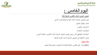 ‫اليوم‬‫الخامس‬:
‫المعيار‬‫المالية‬ ‫التقارير‬ ‫العداد‬ ‫الدولى‬(1)
‫االولى‬ ‫للمرة‬ ‫المالية‬ ‫القوائم‬ ‫العداد‬ ‫الدولية‬ ‫المعايير‬ ‫تبنى‬
‫المعيار‬ ‫ونطاق‬ ‫هدف‬
‫والقياس‬ ‫االعتراف‬
‫المقارنة‬ ‫المعلومات‬
‫االخرى‬ ‫المالية‬ ‫التقارير‬ ‫العداد‬ ‫الدولية‬ ‫العايير‬ ‫لبعض‬ ‫رجعى‬ ‫بأثر‬ ‫التطبيق‬ ‫استثناءات‬
‫المالية‬ ‫القوائم‬ ‫العداد‬ ‫الدولية‬ ‫المعايير‬ ‫الى‬ ‫االنتقال‬ ‫تفسير‬
‫عملية‬ ‫حالة‬
‫الحجم‬ ‫والمتوسطة‬ ‫الصغيرة‬ ‫للمنشأت‬ ‫المالية‬ ‫التقارير‬ ‫على‬ ‫نبذة‬ SMES
 