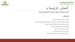 ‫الرئيسية‬ ‫المحاور‬«
‫الدولية‬ ‫المحاسبة‬ ‫معايير‬‫ومعايير‬‫الدولية‬ ‫المالى‬ ‫االبالغ‬
‫االول‬ ‫اليوم‬:-
‫الدولية‬ ‫المعايير‬ ‫على‬ ‫تاريخية‬ ‫نظرة‬
‫والرفض‬ ‫التأييد‬ ‫ووجهات‬ ‫الدولية‬ ‫المعايير‬ ‫الى‬ ‫بالتحول‬ ‫المرتبطة‬ ‫التحديات‬
‫السعودية‬ ‫العربية‬ ‫المملكة‬ ‫فى‬ ‫التحول‬ ‫الية‬ ‫على‬ ‫نظرة‬
‫الدولية‬ ‫بالمعايير‬ ‫المرتبطة‬ ‫المصلحات‬
‫الدولية‬ ‫المحاسبة‬ ‫معايير‬ ‫مجلس‬
‫المحاسبى‬ ‫للتوحد‬ ‫الداعمة‬ ‫الجهات‬
‫المالية‬ ‫القوائم‬ ‫وعرض‬ ‫العداد‬ ‫المفاهيمى‬ ‫االطار‬
 