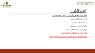 ‫الثاني‬ ‫اليوم‬:
‫رقم‬ ‫الدولية‬ ‫المحاسبة‬ ‫معيار‬(7)‫النقدية‬ ‫التدفقات‬ ‫قائمة‬
‫النقدية‬ ‫التدفقات‬ ‫قائمة‬ ‫فوائد‬
‫النقدية‬ ‫التدفقات‬ ‫تصنيف‬
‫يعادلها‬ ‫وما‬ ‫النقدية‬ ‫مكونات‬
‫النقدية‬ ‫التدفقات‬ ‫قائمة‬ ‫عرض‬ ‫طرق‬
‫النقدية‬ ‫التدفقات‬ ‫قائمة‬ ‫شكل‬ ‫عن‬ ‫عملية‬ ‫حالة‬
‫سبق‬ ‫لما‬ ‫واالمريكية‬ ‫الدولية‬ ‫المعايير‬ ‫بين‬ ‫ما‬ ‫االختالفات‬ ‫شرح‬
 