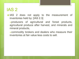 IAS 2
 IAS 2 does not apply to the measurement of
inventories held by: [IAS 2.3]
producers of agricultural and forest products,
agricultural produce after harvest, and minerals and
mineral products,
commodity brokers and dealers who measure their
inventories at fair value less costs to sell.
 