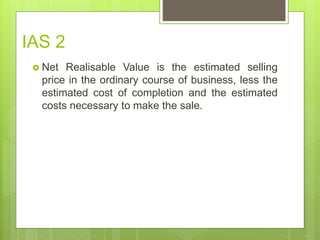 IAS 2
 Net Realisable Value is the estimated selling
price in the ordinary course of business, less the
estimated cost of completion and the estimated
costs necessary to make the sale.
 