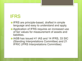 IFRS
 IFRS are principle-based, drafted in simple
language and easy to understand and apply.
 Application of IFRS requires an increased use
of fair values for measurement of assets and
liabilities.
 IASB has issued 41 IAS and 14 IFRS, 33 SIC
(Standing Interpretations Committee) and 21
IFRIC (IFRS Interpretations Committee)
 