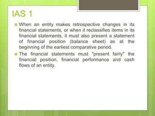 IAS 1
 When an entity makes retrospective changes in its
financial statements, or when it reclassifies items in its
financial statements, it must also present a statement
of financial position (balance sheet) as at the
beginning of the earliest comparative period.
 The financial statements must "present fairly" the
financial position, financial performance and cash
flows of an entity.
 