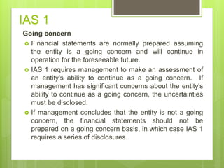 IAS 1
Going concern
 Financial statements are normally prepared assuming
the entity is a going concern and will continue in
operation for the foreseeable future.
 IAS 1 requires management to make an assessment of
an entity's ability to continue as a going concern. If
management has significant concerns about the entity's
ability to continue as a going concern, the uncertainties
must be disclosed.
 If management concludes that the entity is not a going
concern, the financial statements should not be
prepared on a going concern basis, in which case IAS 1
requires a series of disclosures.
 