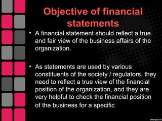 Objective of financial
statements
• A financial statement should reflect a true
and fair view of the business affairs of the
organization.
• As statements are used by various
constituents of the society / regulators, they
need to reflect a true view of the financial
position of the organization, and they are
very helpful to check the financial position
of the business for a specific period.
 
