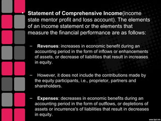 • Statement of Comprehensive Income(income
state mentor profit and loss account). The elements
of an income statement or the elements that
measure the financial performance are as follows:
– Revenues: increases in economic benefit during an
accounting period in the form of inflows or enhancements
of assets, or decrease of liabilities that result in increases
in equity.
– However, it does not include the contributions made by
the equity participants, i.e., proprietor, partners and
shareholders.
– Expenses: decreases in economic benefits during an
accounting period in the form of outflows, or depletions of
assets or incurrence's of liabilities that result in decreases
in equity.
 