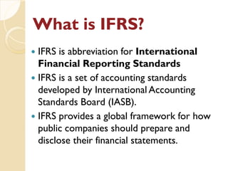 What is IFRS?What is IFRS?
 IFRS is abbreviation for International
Financial Reporting Standards
 IFRS is a set of accounting standards
developed by International Accounting
Standards Board (IASB).
 IFRS provides a global framework for how
public companies should prepare and
disclose their financial statements.
 