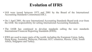 Evolution of IFRS
• IAS were issued between 1973 and 2001 by the Board of the International
Accounting Standards Committee(IASC).
• On 1 April 2001, the new International Accounting Standards Board took over from
the IASC the responsibility for setting International Accounting Standards.
• The IASB has continued to develop standards calling the new standards
International Financial Reporting Standards (IFRS).
• IFRS are used in many parts of the world, including the European Union, India,
Hong Kong, Australia, Malaysia, Pakistan, GCC countries, Russia, Chile, South
Africa, Singapore and Turkey.
 
