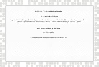 DADOS DO CURSO: Assistente de Logística
CONTEÚDO PROGRAMÁTICO
Logística; Gestão de Estoques; Cadeia de Suprimentos; Controle de Transportes e Distribuição; Movimentação e Armazenagem; Custos
Logísticos; Logística em Serviços; Processamento de Pedidos e Serviços ao Cliente; Legislação Aplicada à Logística
ESTUDANTE: Jerfeson de Sena Silva
CPF: 08649232442
Certificado digital nº: 688af634-48d8-4e47-8f54-fc6c0aa81305
Powered by TCPDF (www.tcpdf.org)
 