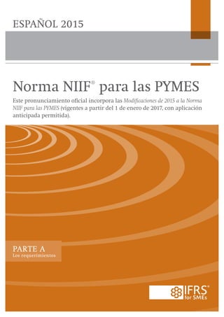 PARTE A
Los requerimientos
Norma NIIF® para las PYMES
Este pronunciamiento oficial incorpora las Modificaciones de 2015 a la Norma
NIIF para las PYMES (vigentes a partir del 1 de enero de 2017, con aplicación
anticipada permitida).
ESPAÑOL 2015
 