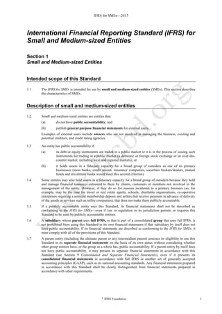 IFRS for SMEs—2015
©
IFRS Foundation 1
International Financial Reporting Standard (IFRS) for
Small and Medium-sized Entities
Section 1
Small and Medium-sized Entities
Intended scope of this Standard
1.1 The IFRS for SMEs is intended for use by small and medium-sized entities (SMEs). This section describes
the characteristics of SMEs.
Description of small and medium-sized entities
1.2 Small and medium-sized entities are entities that:
(a) do not have public accountability; and
(b) publish general purpose financial statements for external users.
Examples of external users include owners who are not involved in managing the business, existing and
potential creditors, and credit rating agencies.
1.3 An entity has public accountability if:
(a) its debt or equity instruments are traded in a public market or it is in the process of issuing such
instruments for trading in a public market (a domestic or foreign stock exchange or an over-the-
counter market, including local and regional markets); or
(b) it holds assets in a fiduciary capacity for a broad group of outsiders as one of its primary
businesses (most banks, credit unions, insurance companies, securities brokers/dealers, mutual
funds and investment banks would meet this second criterion).
1.4 Some entities may also hold assets in a fiduciary capacity for a broad group of outsiders because they hold
and manage financial resources entrusted to them by clients, customers or members not involved in the
management of the entity. However, if they do so for reasons incidental to a primary business (as, for
example, may be the case for travel or real estate agents, schools, charitable organisations, co-operative
enterprises requiring a nominal membership deposit and sellers that receive payment in advance of delivery
of the goods or services such as utility companies), that does not make them publicly accountable.
1.5 If a publicly accountable entity uses this Standard, its financial statements shall not be described as
conforming to the IFRS for SMEs—even if law or regulation in its jurisdiction permits or requires this
Standard to be used by publicly accountable entities.
1.6 A subsidiary whose parent uses full IFRS, or that is part of a consolidated group that uses full IFRS, is
not prohibited from using this Standard in its own financial statements if that subsidiary by itself does not
have public accountability. If its financial statements are described as conforming to the IFRS for SMEs, it
must comply with all of the provisions of this Standard.
1.7 A parent entity (including the ultimate parent or any intermediate parent) assesses its eligibility to use this
Standard in its separate financial statements on the basis of its own status without considering whether
other group entities have, or the group as a whole has, public accountability. If a parent entity by itself does
not have public accountability, it may present its separate financial statements in accordance with this
Standard (see Section 9 Consolidated and Separate Financial Statements), even if it presents its
consolidated financial statements in accordance with full IFRS or another set of generally accepted
accounting principles (GAAP), such as its national accounting standards. Any financial statements prepared
in accordance with this Standard shall be clearly distinguished from financial statements prepared in
accordance with other requirements.
 